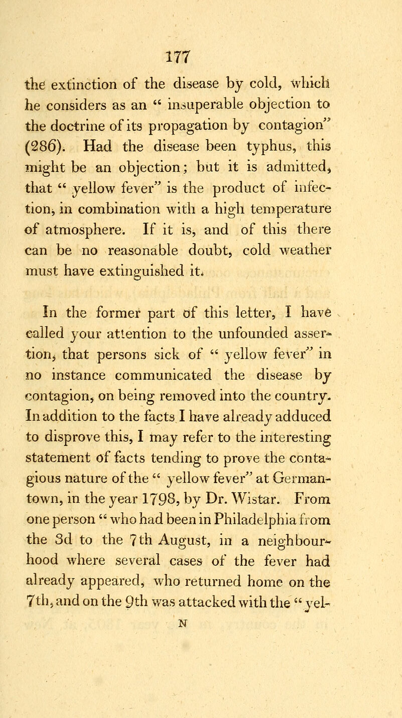 the extinction of the disease by cold, which he considers as an  insuperable objection to the doctrine of its propagation by contagion' (286). Had the disease been typhus, this might be an objection; but it is admitted, that  yellow fever is the product of infec- tionj in combination with a high temperature of atmosphere. If it is, and of this there can be no reasonable doubt, cold weather must have extinguished it* In the former part of this letter, I have called your attention to the unfounded asser- tion j that persons sick of  yellow fever in no instance communicated the disease by contagion, on being removed into the country. In addition to the facts I have already adduced to disprove this, I may refer to the interesting statement of facts tending to prove the conta^ gious nature of the  yellow fever at German- town, in the year 1798, by Dr. Wistar. From one person  who had been in Philadelphia from the 3d to the 7th August, in a neighbour^ hood where several cases of the fever had already appeared* who returned home on the 7th, and on the Qth was attacked with the  .yei- N