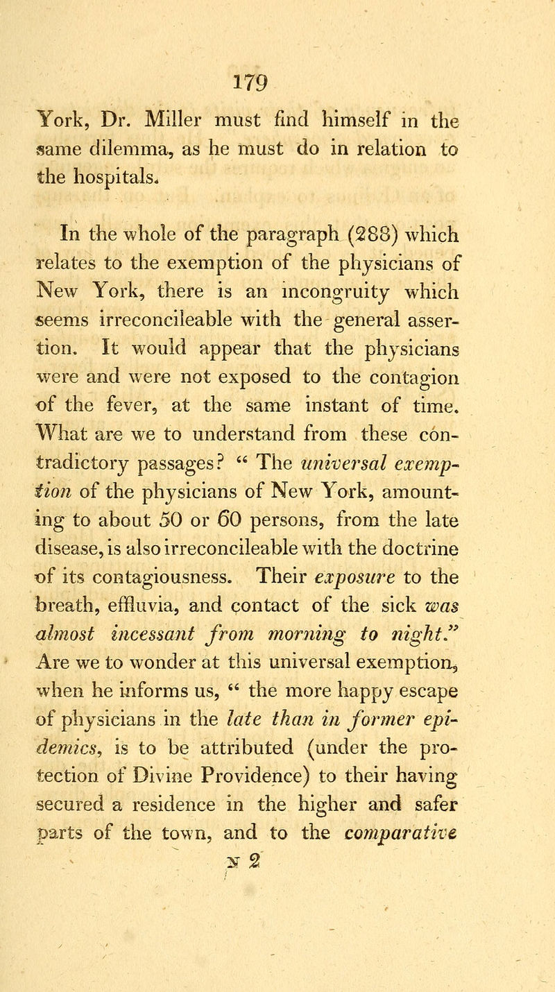 York, Dr. Miller must find himself in the same dilemma, as he must do in relation to the hospitals* In the whole of the paragraph (288) which relates to the exemption of the physicians of New York, there is an incongruity which seems irreconcileable with the general asser- tion. It would appear that the physicians were and were not exposed to the contagion of the fever, at the same instant of time. What are we to understand from these con- tradictory passages?  The universal exemp- tion of the physicians of New York, amount- ing to about 50 or 60 persons, from the late disease, is also irreconcileable with the doctrine of its contagiousness. Their exposure to the breath, effluvia, and contact of the sick was almost incessant from morning to night. Are we to wonder at this universal exemption;, when he informs us,  the more happy escape of physicians in the late than in former epi- demics, is to be attributed (under the pro- tection of Divine Providence) to their having secured a residence in the higher and safer parts of the town, and to the comparative air 2'