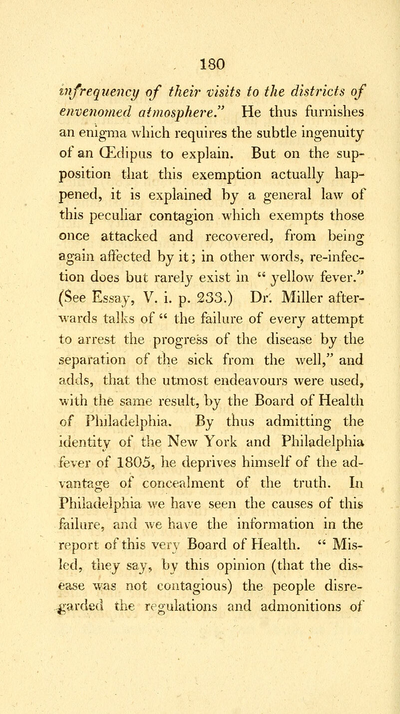 infrequency of their visits to the distincts of envenomed atmosphere!' He thus furnishes an enigma which requires the subtle ingenuity of an (Edipus to explain. But on the sup- position that this exemption actually hap- pened, it is explained by a general law of this peculiar contagion which exempts those once attacked and recovered, from beino; again affected by it; in other words, re-infec- tion does but rarely exist in  yellow fever/' (See Essay, V. i. p. 233.) Dr'. Miller after- wards talks of  the failure of every attempt to arrest the progress of the disease by the separation of the sick from the well, and adds, that the utmost endeavours were used, with the same result, by the Board of Health of Philadelphia. By thus admitting the identity of the New York and Philadelphia fever of 1805, he deprives himself of the ad- vantage of concealment of the truth. In Philadelphia we have seen the causes of this failure, and we have the information in the report of this very Board of Health.  Mis- led, they say, by this opinion (that the dis- ease was not contagious) the people disre- garded the regulations and admonitions of