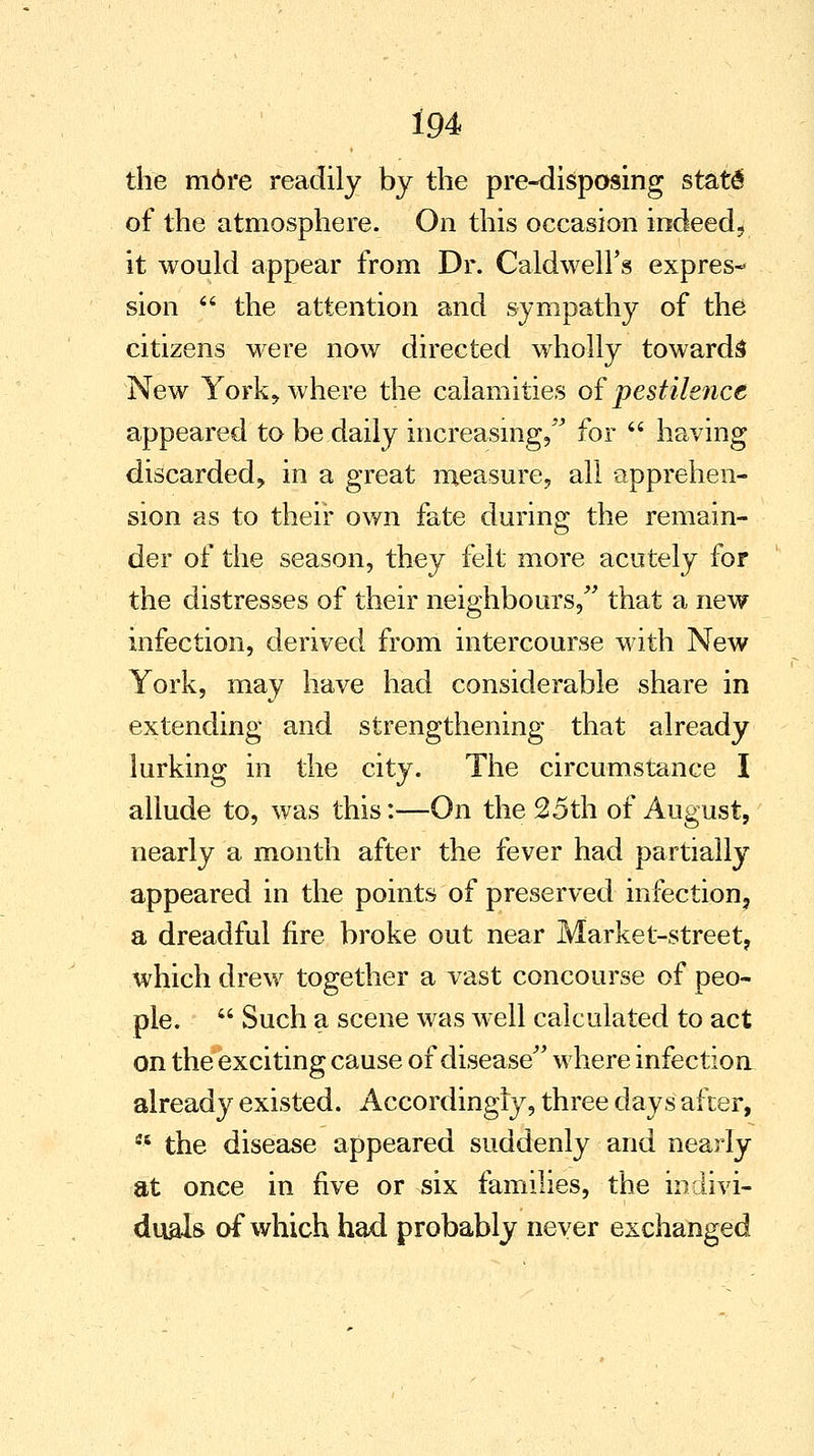 the m6re readily by the pre-disposing statd of the atmosphere. On this occasion indeed, it would appear from Dr. Caldwell's expres- sion  the attention and sympathy of the citizens were now directed wholly towards New York, where the calamities of pestilence appeared to be daily increasing, for  having discarded, in a great measure, all apprehen- sion as to their own fate during the remain- der of the season, they felt more acutely for the distresses of their neighbours, that a new infection, derived from intercourse with New York, may have had considerable share in extending and strengthening that already lurking in the city. The circumstance I allude to, was this:—On the 25th of August, nearly a month after the fever had partially appeared in the points of preserved infection, a dreadful fire broke out near Market-street, which drew together a vast concourse of peo- ple.  Such a scene was well calculated to act on the exciting cause of disease where infection already existed. Accordingly, three days after,  the disease appeared suddenly and nearly at once in five or six families, the indivi- duals of which had probably never exchanged