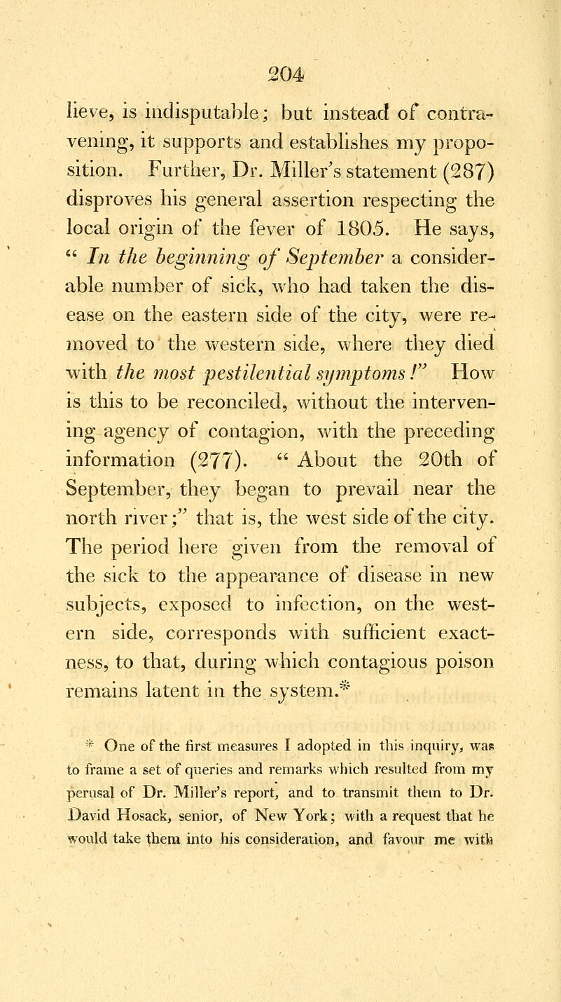 lieve, is indisputable; but instead of contra- vening, it supports and establishes my propo- sition. Further, Dr. Miller's statement (287) disproves his general assertion respecting the local origin of the fever of 1805. He says,  In the beginning of September a consider- able number of sick, who had taken the dis- ease on the eastern side of the city, were re- moved to the western side, where they died with the most pestilential symptoms ! How is this to be reconciled, without the interven- ing agency of contagion, with the preceding information (277).  About the 20th of September, they began to prevail near the north river; that is, the west side of the city. The period here given from the removal of the sick to the appearance of disease in new subjects, exposed to infection, on the west- ern side, corresponds with sufficient exact- ness, to that, during which contagious poison remains latent in the system.* * One of the first measures I adopted in this inquiry, was to frame a set of queries and remarks which resulted from my perusal of Dr. Miller's report, and to transmit them to Dr. David Hosack, senior, of New York; with a request that he would take them into his consideration, and favour me with