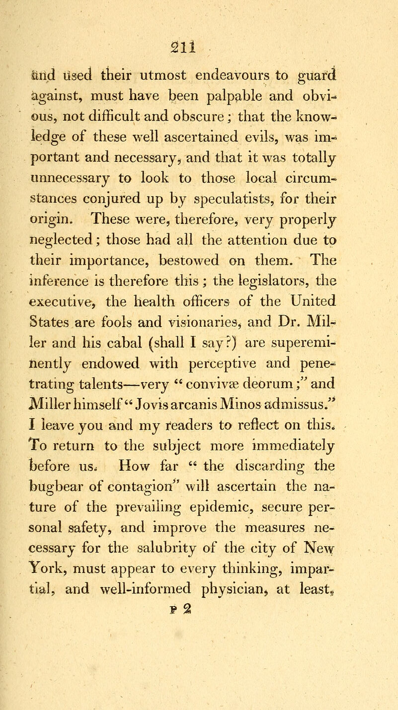 Sill ■ &iid used their utmost endeavours to guard against, must have been palpable and obvi- ous, not difficult and obscure; that the know- ledge of these well ascertained evils, was im- portant and necessary* and that it was totally unnecessary to look to those local circum- stances conjured up by speculatists, for their origin. These were, therefore, very properly neglected; those had all the attention due to their importance, bestowed on them. The inference is therefore this; the legislators, the executive, the health officers of the United States are fools and visionaries* and Dr. Mil- ler and his cabal (shall I say?) are superemi- nently endowed with perceptive and pene- trating talents—very  convivse deorum ; and Miller himself Jovis arcanis Minos admissus. I leave you and my readers to reflect on this* To return to the subject more immediately before us^ How far  the discarding the bugbear of contagion will ascertain the na- ture of the prevailing epidemic, secure per- sonal safety, and improve the measures ne- cessary for the salubrity of the city of New York, must appear to every thinking, impar- tial, and well-informed physician* at least*