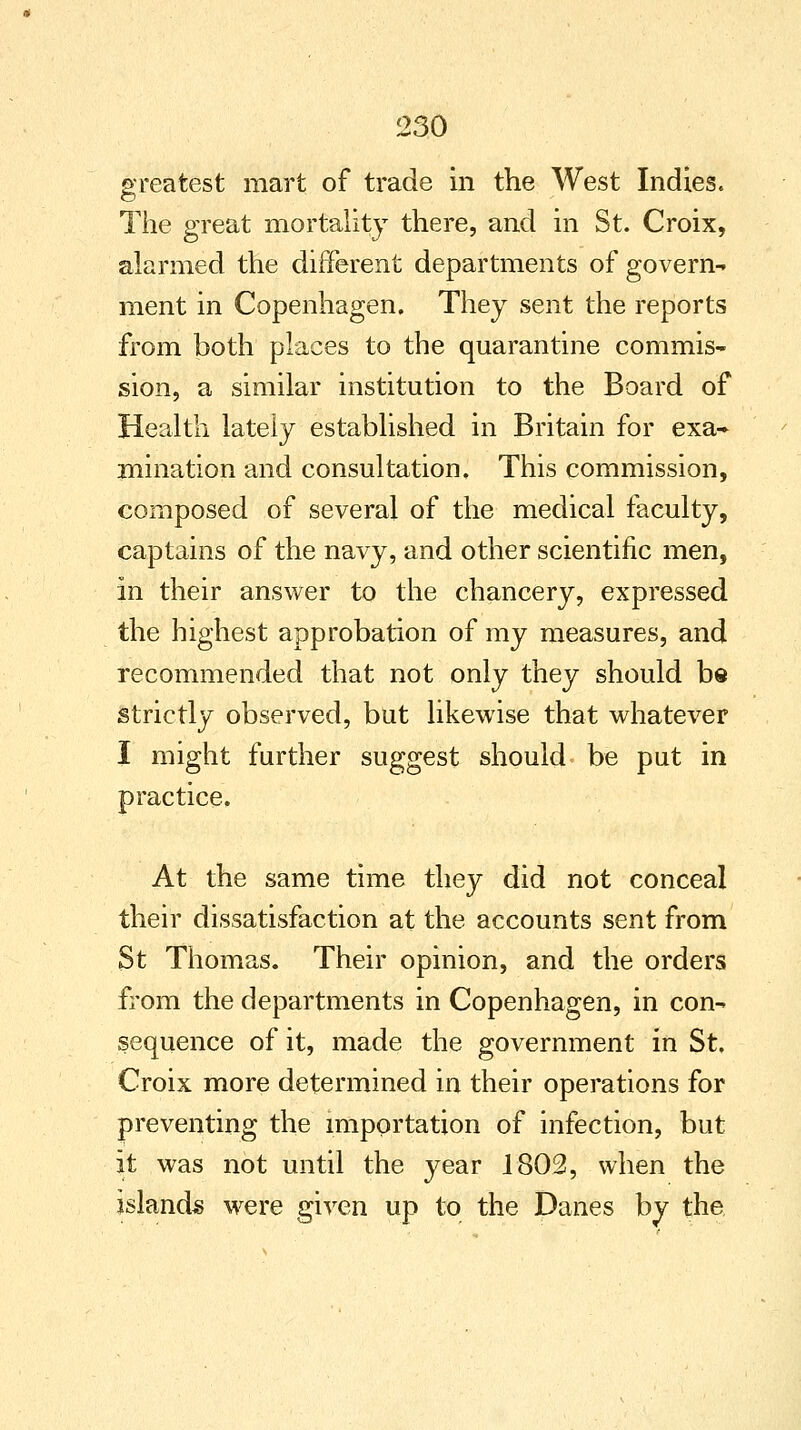 greatest mart of trade in the West Indies. The great mortality there, and in St. Croix, alarmed the different departments of govern- ment in Copenhagen. They sent the reports from both places to the quarantine commis- sion, a similar institution to the Board of Health lately established in Britain for exa- mination and consultation. This commission, composed of several of the medical faculty, captains of the navy, and other scientific men, in their answer to the chancery, expressed the highest approbation of my measures, and recommended that not only they should be strictly observed, but likewise that whatever I might further suggest should- be put in practice. At the same time they did not conceal their dissatisfaction at the accounts sent from St Thomas. Their opinion, and the orders from the departments in Copenhagen, in con- sequence of it, made the government in St. Croix more determined in their operations for preventing the importation of infection, but it was not until the year 1802, when the islands were given up to the Danes by the