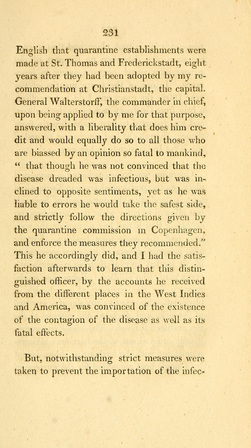 English that quarantine establishments were made at St. Thomas and Frederickstadt, eight years after they had been adopted by my re- commendation at Christianstadt, the capital. General WalterstorfF, the commander in chief, upon being applied to by me for that purpose, answered, with a liberality that does him cre- dit and would equally do so to all those who are biassed by an opinion so fatal to mankind,  that though he was not convinced that the disease dreaded was infectious, but was in^. clined to opposite sentiments, yet as he was liable to errors he would take the safest side, and strictly follow the directions given by the quarantine commission in Copenhagen, and enforce the measures they recommended/* This he accordingly did, and I had the satis- faction afterwards to learn that this distin- guished officer, by the accounts he received from the different places in the West Indies and America, was convinced of the existence of the contagion of the disease as well as its fatal effects. But, notwithstanding strict measures were taken to prevent the importation of the infeo