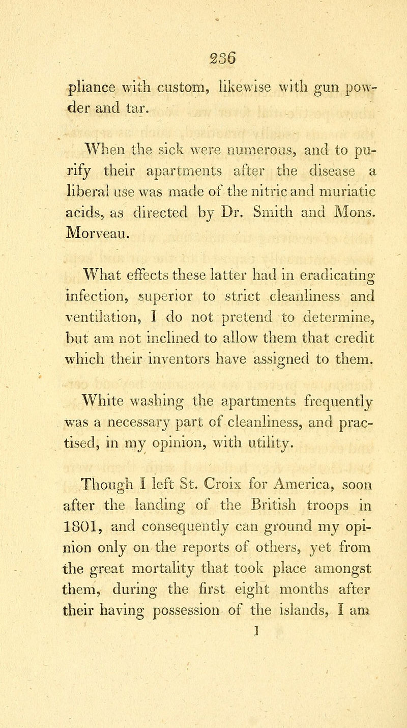 pliance with custom, likewise with gun pow- der and tar. When the sick were numerous, and to pu- rify their apartments after the disease a liberal use was made of the nitric and muriatic acids, as directed by Dr. Smith and Mons. Morveau. What effects these latter had in eradicating infection, superior to strict cleanliness and ventilation, I do not pretend to determine, but am not inclined to allow them that credit which their inventors have assigned to them. White washing the apartments frequently was a necessary part of cleanliness, and prac- tised, in my opinion, with utility. Though I left St. Croix for America, soon after the landing of the British troops in 1801, and consequently can ground my opi- nion only on the reports of others, yet from the great mortality that took place amongst them, during the first eight months after their having possession of the islands, I am 1