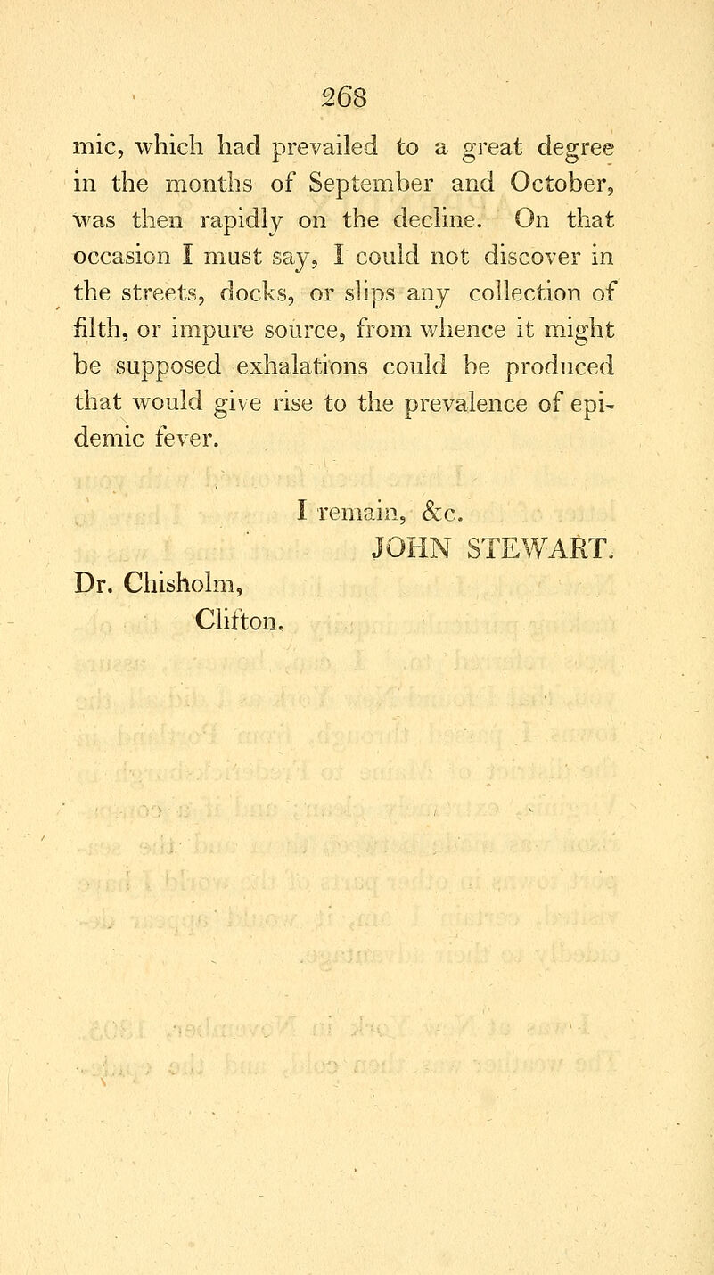 mic, which had prevailed to a great degree in the months of September and October, was then rapidly on the decline. On that occasion I must say, I could not discover in the streets, docks, or slips any collection of filth, or impure source, from whence it might be supposed exhalations could be produced that would give rise to the prevalence of epi~ demic fever. I remain, &c. JOHN STEWART, Dr. Chisholm, Clifton.