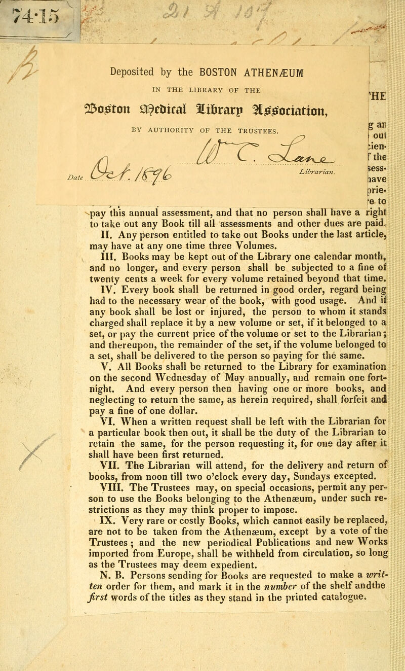 74-1.5 ,. ^'^'> /-- Deposited by the BOSTON ATHENvEUM IN THE LIBRARY OF THE 25o^ton sr^etiical Htbrarp 3l^^ociation, BY AUTHORITY OF THE TRUSTEES. HE Y tirT^s£.^ gar foul ;len- fthe C>^Jtflo ^^■^--■- Eve prie- fe to -pay this annual assessment, and that no person shall have a right to take out any Book till all assessments and other dues are paid, II. Any persofl entitled to take out Books under the last article, may have at any one time three Volumes. III. Books may be kept out of the Library one calendar month, and no longer, and every person shall be subjected to a fine ol twenty cents a week for every volume retained beyond that time. IV. Every book shall be returned in good order, regard being had to the necessary wear of the book, with good usage. And il any book shall be lost or injured, the person to whom it stands charged shall replace it by a new volume or set, if it belonged to a set, or pay the current price of the volume or set to the Librarian; and thereupon, the remainder of the set, if the volume belonged to a set, shall be delivered to the person so paying for the same. V. All Books shall be returned to the Library for examination on the second Wednesday of May annually, and remain one fort- night. And every person then having one or more books, and neglecting to return the same, as herein required, shall forfeit and pay a fine of one dollar. VI. When a written request shall be left with the Librarian for a particular book then out, it shall be the duty of the Librarian to retain the same, for the person requesting it, for one day after it shall have been first returned. VII. The Librarian will attend, for the delivery and return of books, from noon till two o'clock every day, Sundays excepted. VIII. The Trustees may, on special occasions, permit any per- son to use the Books belonging to the Athenaeum, under such re- strictions as they may think proper to impose. IX. Very rare or costly Books, which cannot easily be replaced, are not to be taken from the Athenaeum, except by a vote of the Trustees; and the new periodical Publications and new Works imported from Europe, shall be withheld from circulation, so long as the Trustees may deem expedient. N. B. Persons sending for Books are requested to make a wriU ten order for them, and mark it in the nvmber of the shelf andthe first words of the titles as they stand in the printed catalogue.