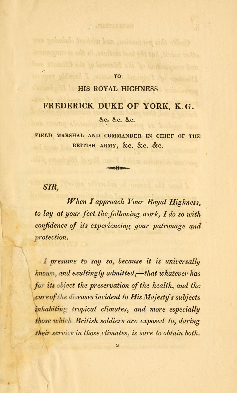 TO HIS ROYAL HIGHNESS FREDERICK DUKE OF YORK, K. G. &c. &c. &c. FIELD MARSHAL AND COMMANDER IN CHIEF OF THE BRITISH ARMY, &C. &C. &C. SIR, When I approach Your Royal Highness, to lay at your feet the following work, I do so with confidence of its experiencing your patronage and protection. i presume to say so^ because it is universally hnowiiy and exultingly admitted,—that whatever has for its object the preservation of the health, and the \cureoffhe dlieases incident to His Majesty s subjects inhabiting tropical climates, and more especially those which British soldiers are exposed to, during their service in those climates, is sure to obtain both.