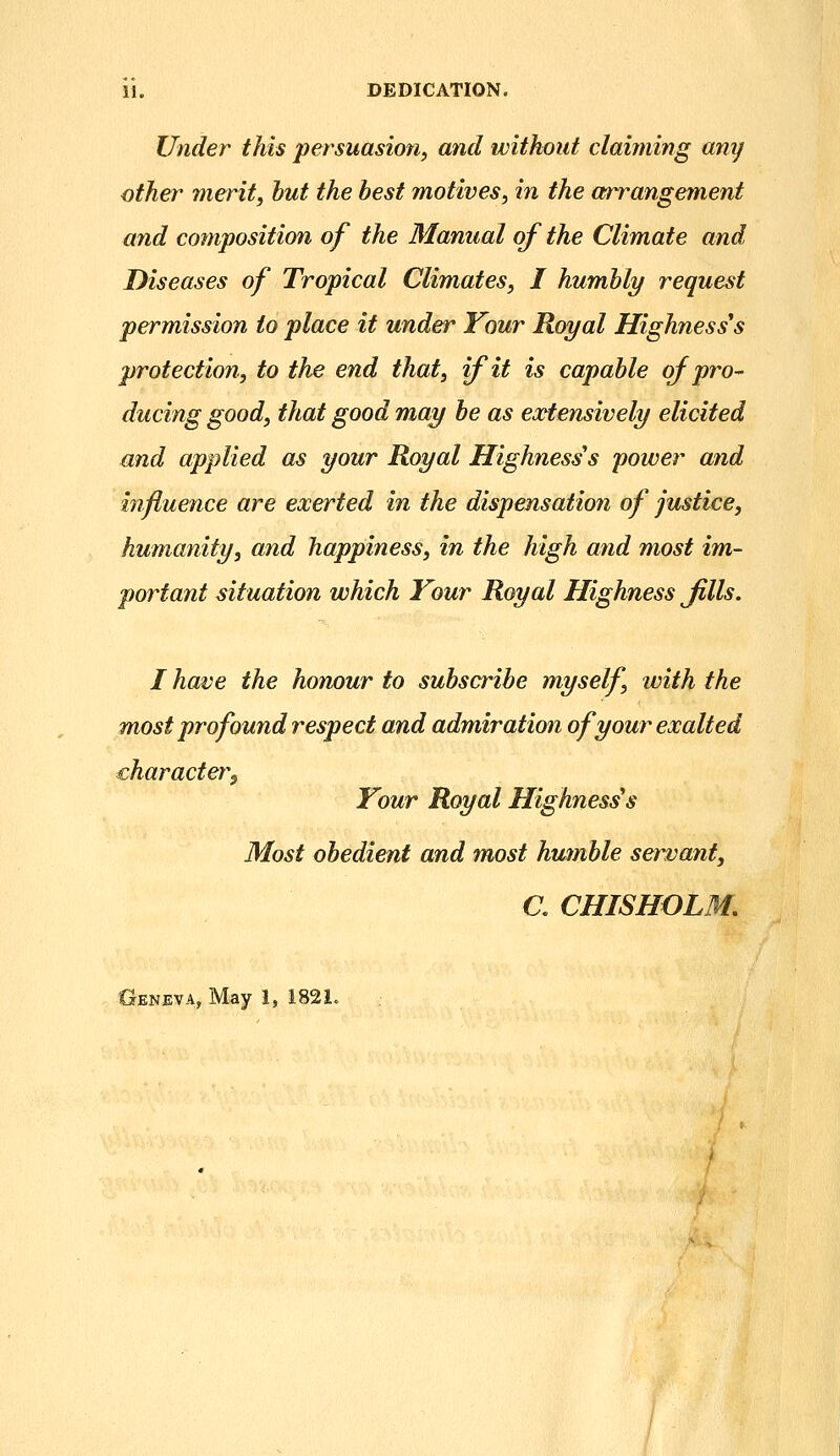 11. DEDICATION. Under this persuasion^ and without claiming any other merit, hut the best motives, in the arrangement and cotnposition of the Manual of the Climate and Diseases of Tropical Climates, I humhly request permission to place it under Your Royal Highness's protection, to the end that, if it is capable oj pro- ducing good, that good may be as eoetensively elicited and applied as your Royal Highness's power and influence are exerted in the dispensation of justice, humanity, and happiness, in the high and most im- portant situation which Your Royal Highness Jills. I have the honour to subscribe myself, ivith the most profound respect and admiration of your exalted character^ Your Royal Highnesses Most obedient and most humble servant, a CHISHOLM. Oeneva, May 1, 1821.