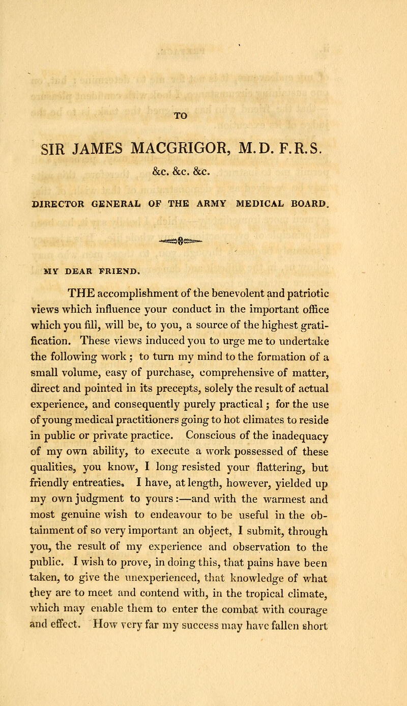 SIR JAMES MACGRIGOR, M.D. F.R.S. &c. &c. &c. DIRECTOR GENERAL OF THE ARMY MEDICAL BOARD. MY DEAR PRIEND. THE accomplishment of the benevolent and patriotic views which influence your conduct in the important office which you fill, will be, to you, a source of the highest grati- fication. These views induced you to urge me to undertake the following work ; to turn my mind to the formation of a small volume, easy of purchase, comprehensive of matter, direct and pointed in its precepts, solely the result of actual experience, and consequently purely practical; for the use of young medical practitioners going to hot climates to reside in public or private practice. Conscious of the inadequacy of my own ability, to execute a work possessed of these qualities, you know, I long resisted your flattering, but friendly entreaties* I have, at length, however, yielded up my own judgment to yours :—and with the wannest and most genuine wish to endeavour to be useful in the ob- tainmentof so very important an object, I submit, through you, the result of my experience and observation to the public. I wish to prove, in doing this, that pains have been taken, to give the unexperienced, tliat knowledge of what they are to meet and contend with, in the tropical climate, which may enable them to enter the combat with courage and efi'cct. How very far my success may have fallen short