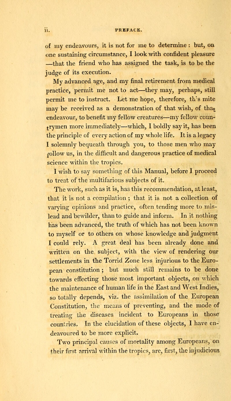 11. PRBFACE. of my endeavours, it is not for me to determine : but, on one sustaining circumstance, I look with confident pleasure —that the friend who has assigned the task, is to be the judge of its execution. My advanced age, and my final retirement from medical practice, permit me not to act—they may, perhaps, stiU. permit me to instruct. Let me hope, therefore, th's mite may be received as a demonstration of that wish, of tha^ endeavour, to benefit my fellow creatures—my fellow coun- j^rymen more immediately—which, I boldly say it, has been the principle of every action of my whole life. It is a legacy I solemnly bequeath through you, to those men who may follow us, in the difficult and dangerous practice of medical science within the tropics. I wish to say something of this Manual, before I proceed to treat of the multifarious subjects of it. The work, such as it is, has this recommendation, at least, that it is not a compilation ; that it is not a collection of varying opinions and practice, often tending more to mis- lead and bewilder, than to guide and inform. In it nothing has been advanced, the truth of which has not been known to myself or to others on whose knowledge and judgment I could rely. A great deal has been already done and written on the subject, with the view of rendering our settlements in the Torrid Zone less injurious to the Euro- pean constitution ; but much still remains to be done towards effecting those most important objects, on which the maintenance of human life in the East and West Indies, so totally depends, viz. the assimilation of the European Constitution, the means of preventing, and the mode of treating the diseases incident to Europeans in those countries. In the elucidation of these objects, I have en- deavoured to be more explicit. Two principal causes of mortality among Europeans, on their first arrival within the tropics, are, first, the injudicious