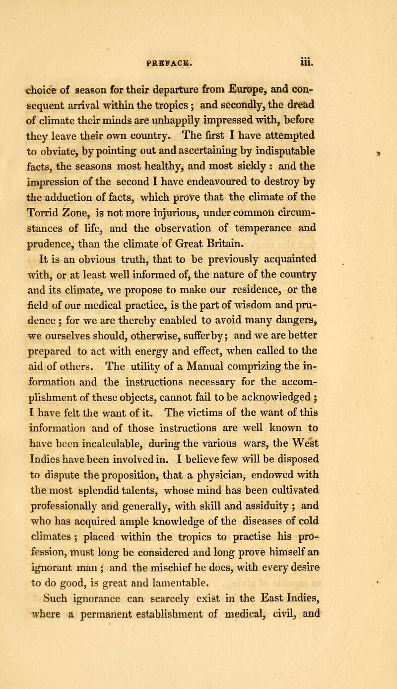 FRIB^FACK. m. choice of season for their departure from Europe, and con- sequent arrival within the tropics; and secondly, the dread of climate their minds are imhappily impressed with, before they leave their ovra country. The first I have attempted to obviate, by pointing out and ascertaining by indisputable facts, the seasons most healthy, and most sickly : and the impression of the second I have endeavoured to destroy by the adduction of facts, which prove that the climate of the Torrid Zone, is not more injurious, imder common circum- stances of life, and the observation of temperance and prudence, than the climate of Great Britain. It is an obvious truth, that to be previously acquainted with, or at least well informed of, the nature of the country and its climate, we propose to make our residence, or the field of our medical practice, is the part of wisdom and pru- dence ; for we are thereby enabled to avoid many dangers^ we ourselves should, otherwise, suffer by; and we are better prepared to act with energy and effect, when called to the aid of others. The utility of a Manual comprizing the in- formation and the instructions necessary for the accom- plishment of these objects, cannot fail to be acknowledged; I have felt the want of it. The victims of the want of this information and of those instructions are well known to have been incalculable, during the various wars, the West Indies have been involved in. I believe few will be disposed to dispute the proposition, that a physician, endowed with the most splendid talents, whose mind has been cultivated professionally and generally, with skill and assiduity ; and who has acquired ample knowledge of the diseases of cold climates; placed within the tropics to practise his pro- fession, must long be considered and long prove himself an ignorant man ; and the mischief he does, with every desire to do good, is great and lamentable. Such ignorance can scarcely exist in the East Indies, where a permanent establishment of medical, civil, and