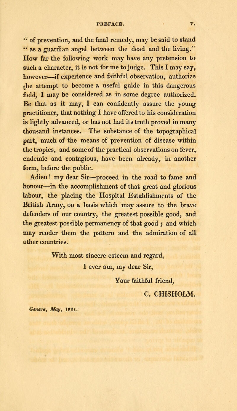 PREFACE. r. *' of prevention, and the final remedy, may be said to stand  as a guardian angel between the dead and the living.' How far the following work may have any pretension t» such a character, it is not for me to judge. This I may say, however—^if experience and faithful observation, authorize the attempt to become a useful guide in this dangerous field, I may be considered as in some degree authorized. Be that as it may, I can confidently assure the young practitioner, that nothing I have offered to his consideration is lightly advanced, or has not had its truth proved in many thousand instances. The substance of the topographical part, much of the means of prevention of disease withiu the tropics, and some of the practical observations on fever, endemic and contagious, have been already, in another form, before the public. Adieu! my dear Sir—^proceed in the road to fame and honour—^in the accomplishment of that great and glorious labour, the placing the Hospital Establishments of the British Army, on a basis which may assure to the brave defenders of our country, the greatest possible good, and the greatest possible permanency of that good ; and which may render them the pattern and the admiration of all other countries. With most sincere esteem and regard, I ever am, my dear Sir, Your faithful friend, C. CHISHOLM. Gmnia, Majfy 1831.