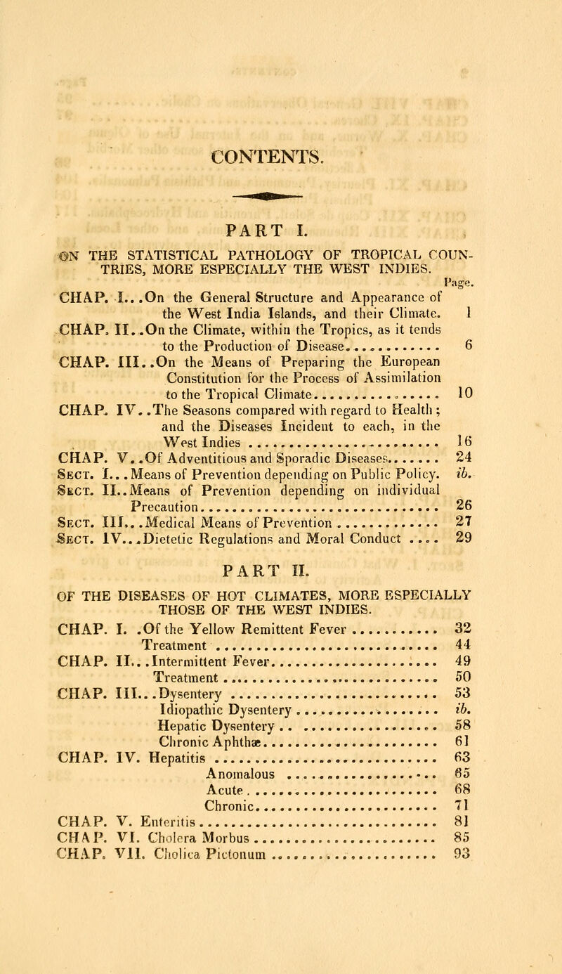 CONTENTS. PART I. ©N THE STATISTICAL PATHOLOGY OF TROPICAL COUN- TRIES, MORE ESPECIALLY THE WEST INDIES. Page. CHAP. I.. .On the General Structure and Appearance of the West India Islands, and their Climate. 1 -CHAP. II. .On the Climate, within the Tropics, as it tends to the Production of Disease 6 CHAP. III..On the Means of Preparing the European Constitution for the Process of Assimilation to the Tropica! Climate 10 CHAP. IV. .The Seasons compared with regard to Health ; and the Diseases Incident to each, in the West Indies 16 CHAP. V..Of Adventitious and Sporadic Diseases; 24 Sect. I.. .Means of Prevention depending on Public Policy, ih. Sect. II..Means of Prevention depending on individual Precaution 26 Sect. III.. .Medical Means of Prevention 27 Sect. IV...Dietetic Regulations and Moral Conduct .... 29 PART II. OF THE DISEASES OF HOT CLIMATES, MORE ESPECIALLY THOSE OF THE WEST INDIES. CHAP. I. .Of the Yellow Remittent Fever 32 Treatment 44 CHAP. II.. .Intermittent Fever 49 Treatment 50 CHAP. III...Dysentery 53 Idiopathic Dysentery ib. Hepatic Dysentery 58 Chronic Aphthae 61 CHAP. IV. Hepatitis 63 Anomalous 65 Acute 68 Chronic 71 CHAP. V. Enteritis 8] CHAP. VI. Cholera Morbus 85 CHAR Vll. Cholica Pictonum 93