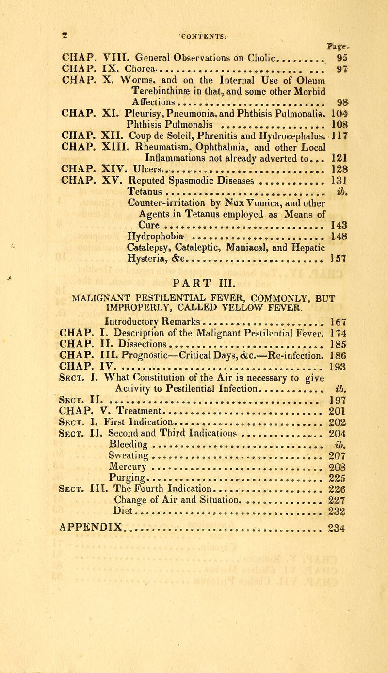 CHAP, VIII. General Observations on Cholic , 95 CHAP, IX. Chorea 97 CHAP. X. Worms, and on the Internal Use of Oleum Terebinthin8& in that, and some other Morbid Affections 98 CHAP. XI. Pleurisy, Pneumonia, and Phthisis Pulmonalis. 104 Phthisis Pulmonalis 108 CHAP. XII. Coup de Soleil, Phrenitis and Hydrocephalus. 117 CHAP. XIII. Rheumatism^ Ophthalmia, and other Local Inflammations not already adverted to... 121 CHAP. XIV. Ulcers 128 CHAP. XV. Reputed Spasmodic Diseases 131 Tetanus » ib. Gou«ter-irritation by Nux Vomica, and other Agents in Tetanus employed as Means of Cure 143 Hydrophobia 148 Catalepsy, Cataleptic, Maniacal, and Hepatic Hysteria, &c 157 PART III. MALIGI^ANT PESTILENTIAL FEVER, COMMONLY, BUT IMPROPERLY, CALLED YELLOW FEVER. Introductory Remarks » , 167 CHAP. I. Description of the Malignant Pestilential Fever. 174 CHAP. II. Dissections, 185 CHAP. III. Prognostic—Critical Days, &c.—Re-infection. 186 CHAP. IV 193 Sect. I. What Constitution of the Air is necessary to give Activity to Pestilential Infection ib. Sect. II 197 CHAP. V. Treatment 201 Sect. I. First Indication. , 202 Sect, 11. Second and Third Indications 204 Bleeding ib. Sweating 207 Mercury 208 Purging 225 Sect. III. The Fourth Indication 226 Change of Air and Situation. 227 Diet. , 232 APPENDIX 234