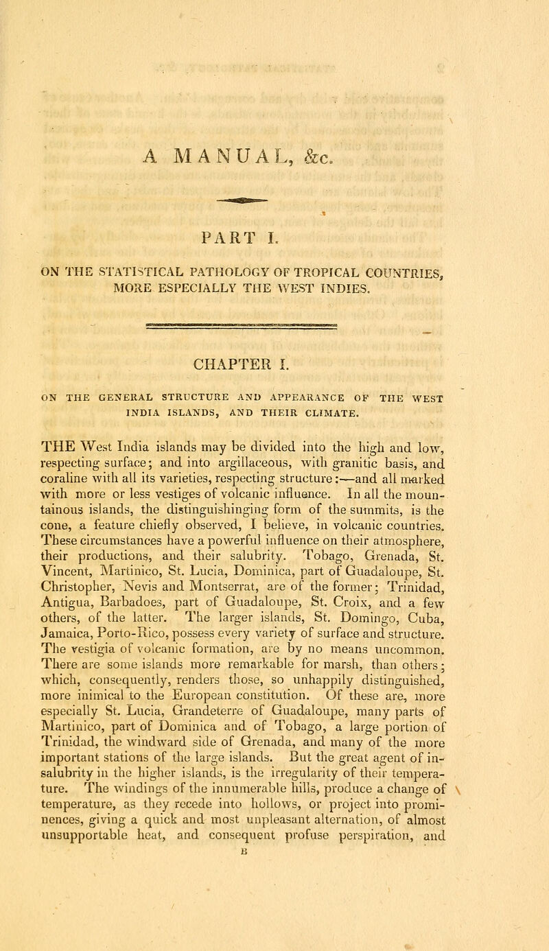 A MANUAL, &c. PART L ON THE STATISTICAL PATHOLOGY OF TROPICAL COUNTRIES, MORE ESPECIALLY THE WEST INDIES. CHAPTER I. ON THE GENERAL STRUCTURE AND APPEARANCE OF THE WEST INDIA ISLANDS, AND THEIR CLIMATE. THE West India islands may be divided into the high and low, respecting surface; and into argillaceous, with granitic basis, and coraline with all its varieties, respecting structure:—and all marked with more or less vestiges of volcanic influence. In all the moun- tainous islands, the distinguishinging form of the summits, is the cone, a feature chiefly observed, I believe, in volcanic counti-ies. These circumstances have a powerful influence on their atmosphere, their productions, and their salubrity. Tobago, Grenada, St. Vincent, Martinico, St. Lucia, Dominica, part of Guadaloupe, St. Christopher, Nevis and Montserrat, are of the former; Trinidad, Antigua, Barbadoes, part of Guadaloupe, St. Croix, and a few others, of the latter. The larger islands, St. Domingo, Cuba, Jamaica, Porto-Rico, possess every variety of surface and structure. The vestigia of volcanic formation, are by no means uncommon. There are some islands more remarkable for marsh, than others; which, consequently, renders those, so unhappily distinguished, more inimical to the European constitution. Of these are, more especially St. Lucia, Grandeterre of Guadaloupe, many parts of Martinico, part of Dominica and of Tobago, a large portion of Trinidad, the windward side of Grenada, and many of the more important stations of the large islands. But the great agent of in- salubrity in the higher islands, is the irregularity of their tempera- ture. The windings of the innumerable hills, produce a change of \ temperature, as they recede into hollows, or project into promi- nences, giving a quick and most unpleasant alternation, of almost unsupportable heat, and consequent profuse perspiration, and