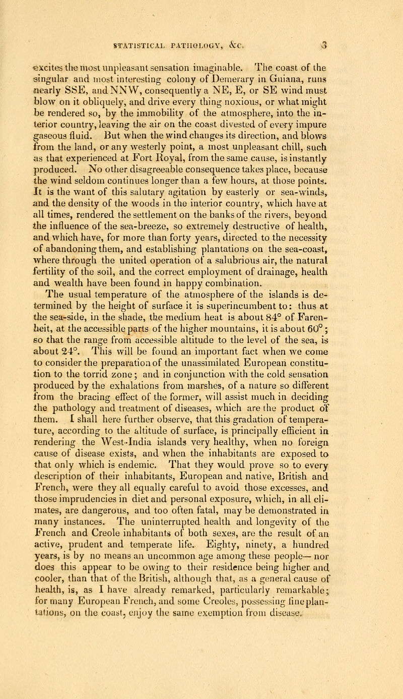 ■excites tlie most unpleasant sensation imaginable. The coast of the singular and most interesting colony of Demerary in Guiana, runs •nearly SSE, andNNW, consequently a NE, E, or SE wind must blow on it obliquely, and drive every thing noxious, or what might be rendered so, by the immobility of the atmosphere, into the in- terior country, leaving the air on the coast divested of eve-ry impure gaseous fluid. But when the wind changes its direction, and blows from the land, or any westerly point, a most unpleasant chill, such as that experienced at Fort Royal, from the same cause, is instantly produced. No other disagreeable consequence takes place, because the wind seldom continues longer than a few hours, at those points. It is the want of this salutary agitation by easterly or sea-winds, and the density of the woods in the interior country, which have at all times, rendered the settlement on the banks of the rivers, beyond the influence of the sea-breeze, so extremely destructive of health, and which have, for more than forty years, directed to the necessity of abandoning them, and establishing plantations on the sea-coast, where through the united operation of a salubrious air, the natural fertility of the soil, and the correct employment of drainage, health and wealth have been found in happy combination. The usual temperature of the atmosphere of the islands is de- termined by the height of surface it is superincumbent to: thus at the sea-side, in the shade, the medium heat is about 84° of Faren- heit, at the accessible parts of the higher mountains, it is about 60°; so that the range from accessible altitude to the level of the sea, is about 24°. This will be found an important fact when we come to consider the preparation of the unassimilated European constitu- tion to the torrid zone; and in conjunction with the cold sensation produced by the exhalations from marshes, of a nature so different from the bracing effect of the former, will assist much in deciding the pathology and treatment of diseases, which are the product o'f them. £ shall here further observe, that this gradation of tempera- ture, according to the altitude of surface, is principally efficient in rendering the West-India islands very healthy, when no foreign cause of disease exists, and when the inhabitants are exposed to that only which is endemic. That they would prove so to every description of their inhabitants, European and native, British and French, were they all equally careful to avoid those excesses, and those imprudencies in diet and personal exposure, which, in all cli- mates, are dangerous, and too often fatal, may be demonstrated in many instances. The uninterrupted health and longevity of the French and Creole inhabitants of both sexes, are the result of an active, prudent and temperate life. Eighty, ninety, a hundred years, is by no means an uncommon age among these people— nor does this appear to be owing to their residence being higher and cooler, than that of the British, although that, as a general cause of health, is, as I have already remarked, particularly remarkable; for many European French, and some Creoles, possessing flncplan- tiitions, on the coast, ejijuy the same exemption from disease.