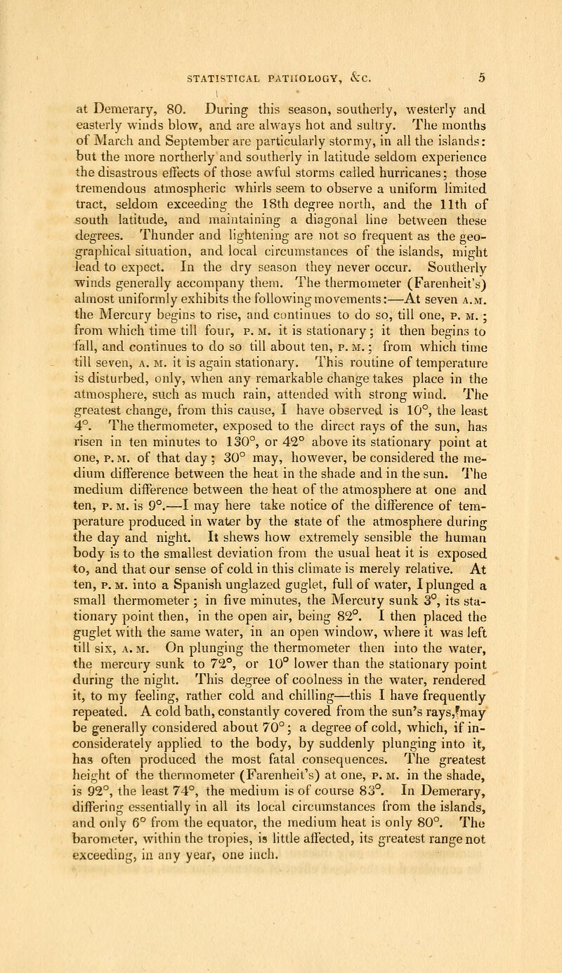 1 at Demerary, 80. During this season, southerly, westerly and easterly winds blow, and are always hot and sultry. The months of March and September are particularly stormy, in all the islands: but the more northerly and southerly in latitude seldom experience the disastrous effects of those awful storms called hurricanes; those tremendous atmospheric whirls seem to observe a uniform limited tract, seldom exceeding the 18th degree north, and the 11th of south latitude, and maintaining a diagonal line between these degrees. Thunder and lightening are not so frequent as the geo- graphical situation, and local circumstances of the islands, might lead to expect. In the dry season they never occur. Southerly winds generally accompany them. The thermometer (Farenheit's) almost uniformly exhibits the following movements:—At seven a.m. the Mercury begins to rise, and continues to do so, till one, p. m, ; from which time till four, p.m. it is stationary; it then begins to fall, and continues to do so till about ten, p. m, ; from which time till seven, a, m, it is again stationary. This routine of temperature is disturbed, only, when any remarkable change takes place in the atmosphere, such as much rain, attended with strong wind. The greatest change, from this cause, I have observed is 10°, the least 4°. The thermometer, exposed to the direct rays of the sun, has risen in ten minutes to 130°, or 42° above its stationary point at one, p. m. of that day ; 30° may, however, be considered the me- dium difference between the heat in the shade and in the sun. The medium difference between the heat of the atmosphere at one and ten, p, M, is 9°,—I may here take notice of the difference of tem- perature produced in water by the state of the atmosphere during the day and night. It shews how extremely sensible the human body is to the smallest deviation from the usual heat it is exposed to, and that our sense of cold in this climate is merely relative. At ten, p. M, into a Spanish unglazed guglet, full of water, I plunged a small thermometer ; in five minutes, the Mercury sunk 3°, its sta- tionary point then, in the open air, being 82°. I then placed the guglet with the same water, in an open window, where it was left till six, A. M. On plunging the thermometer then into the water, the mercury sunk to 72°, or 10° lower than the stationary point during the night. This degree of coolness in the water, rendered it, to my feeling, rather cold and chilling—this I have frequently repeated, A cold bath, constantly covered from the sun's rays,fmay be generally considered about 70°; a degree of cold, which, if in- considerately applied to the body, by suddenly plunging into it, has often produced the most fatal consequences. The greatest height of the thermometer (Farenheit's) at one, p. m. in the shade, is 92°, the least 74°, the medium is of course 83°. In Demerary, differing essentially in all its local circumstances from the islands, and only 6° from the equator, the medium heat is only 80°. The barometer, within the tropies, is little affected, its greatest range not exceeding, in any year, one inch.