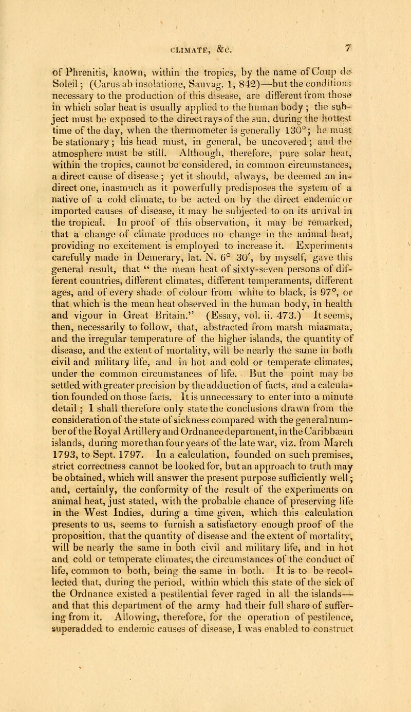 of Phrenitis, known, within the tropics, by the name of Coup de- Soleil; (Carus ab insolatione, Sauvag. 1, 842)—but the conditions necessary to the production of this disease, are different from those in which solar heat is usually applied to the human body ; the sub- ject must be exposed to the direct rays of the sun, during the hottest time of the day, when the thermometer is generally 130°; he. must be stationary; his head must, in general, be uncovered; and the atmosphere must be still. Although, therefore, pure solar heat, within the tropics, cannot be considered, in common circumstances, a direct cause of disease; yet it should, always, be deemed an in- direct one, inasmuch as it powerfully predisjjoses the system of a native of a cold climate, to be acted on by tlie direct endemic or imported causes of disease, it may be subjected to on its arrival in the tropical. In proof of this observation, it may be remarked, that a change of climate produces no change in the animal heat, providing no excitement is employed to increase it. Experiments carefully made in Demerary, lat, N. 6° 30', by myself, gave this general result, that the mean heat of sixty-seven persons of dif- ferent countries, different climates, different temperaments, different ages, and of every shade of colour from white to black, is 97°, or that which is the mean heat observed in the human body, in health and vigour in Great Britain. (Essay, vol. ii. 473.) It seems, then, necessarily to follow, that, abstracted from marsh miasmata, and the irregular temperature of the higher islands, the quantity of disease, and the extent of mortality, will be nearly the same in both civil and military life, and in hot and cold or temperate climates, under the common circumstances of life. But the point may be settled with greater precision by the adduction of facts, and a calcula- tion founded on those facts. It is unnecessary to enter into a minute detail ; I shall therefore only state the conclusions drawn from the consideration of the state of sickness compared with the generalnum- ber of the Royal Artillery and Ordnance department, in the Cari bbcEan islands, during more than four years of the late war, viz. from March 1793, to Sept. 1797. In a calculation, founded on such premises, strict correctness cannot be looked for, but an approach to truth may be obtained, which will answer the present purpose sufficiently well; and, certainly, the conformity of the result of the experiments on animal heat, just stated, with the probable chance of preserving life in the West Indies, during a time given, which this calculation presents to us, seems to furnish a satisfactory enough proof of the proposition, that the quantity of disease and the extent of mortality, will be nearly the same in both civil and military life, and in hot and cold or temperate climates, the circumstances of the conduct of life, common to both, being the same in both. It is to be recol- lected that, during the period, within which this state of the sick of the Ordnance existed a pestilential fever raged in all the islands— and that this department of the army had their full share of sufl'er- ing from it. Allowing, therefore, for the operation of pestilence, superadded to endemic causes of disease, I was enabled to construct