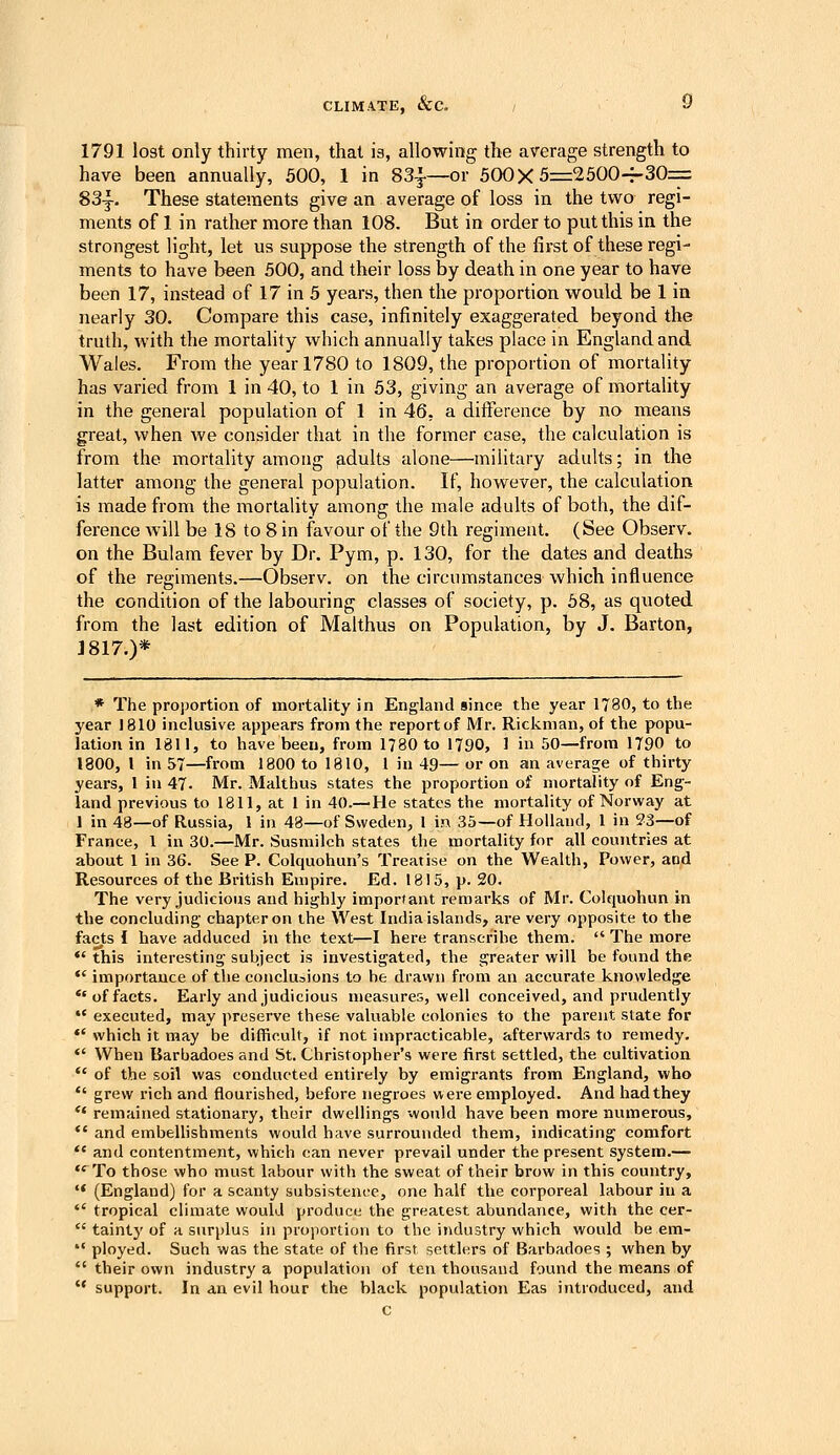 1791 lost only thirty men, that is, allowing the average strength to have been annually, 500, 1 in 83^—or 500X5=2500-^30= 83-|-. These statements give an average of loss in the two regi- ments of 1 in rather more than 108. But in order to put this in the strongest light, let us suppose the strength of the first of these regi- ments to have been 500, and their loss by death in one year to have been 17, instead of 17 in 5 years, then the proportion would be 1 in nearly 30. Compare this case, infinitely exaggerated beyond the truth, with the mortality which annually takes place in England and Wales. From the year 1780 to 1809, the proportion of mortality has varied from 1 in 40, to 1 in 53, giving an average of nfiortality in the general population of 1 in 46, a difference by no means great, when Ave consider that in the former case, the calculation is from the mortality among ^.dults alone—military adults; in the latter among the general population. If, however, the calculation is made from the mortality among the male adults of both, the dif- ference will be 18 to 8 in favour of the 9th regiment. (See Observ. on the Bulam fever by Dr. Pym, p. 130, for the dates and deaths of the regiments.—Observ. on the circumstances which influence the condition of the labouring classes of society, p. 58, as quoted from the last edition of Malthus on Population, by J. Barton, J817.)* * The proportion of mortality in England since the year 1780, to the year 1810 inclusive appears from the report of Mr. Rickman, of the popu- lation in 1811, to have been, from 1780 to 1790, 1 in 50—from 1790 to 1800, I in 57—from 1800 to 1810, 1 in 49— or on an average of thirty years, 1 in 47. Mr. Malthus states the proportion of mortality of Eng- land previous to 1811, at 1 in 40.-110 states the mortality of Norway at 1 in 48—of Russia, 1 in 48—of Ssveden, 1 in 35—of Hollai)d, 1 in 33—of France, 1 in 30.—Mr. Susmilch states the mortality for all countries at about 1 in 36. See P. Colquohun's Treatise on the Wealth, Power, and Resources of the British Empire. Ed. 1815, p. 20. The very judicious and highly imporfaat remarks of Mr. Colquohun in the concluding chapter on the West India islands, are very opposite to the facts I have adduced in the text—I here transcribe them.  The more *' this interesting subject is investigated, the greater will be found the *' importance of the conclusions to he dravvn from an accurate knowledge *'of facts. Early and judicious measures, well conceived, and prudently *' executed, may preserve these valuable colonies to the parent state for  which it may be difficult, if not impracticable, afterwards to remedy.  When Barbadoes and St. Christopher's were first settled, the cultivation  of the soil was conducted entirely by emigrants from England, who  grew rich and flourished, before negroes were employed. And had they  remained stationary, their dwellings would have been more numerous, *' and embeUishments would have surrounded them, indicating comfort  and contentment, which can never prevail under the present system.—  To those who must labour with the sweat of their brow in this country, '* (England) for a scanty subsistence, one half the corporeal labour in a  tropical climate would produce the greatest abundance, with the cer-  tainty of a surplus in projiortion to the industry which would be em-  ployed. Such was the state of the first settlers of Barbadoes ; when by  their own industry a population of ten thousand found the means of  support. In an evil hour the black population Eas introduced, and c