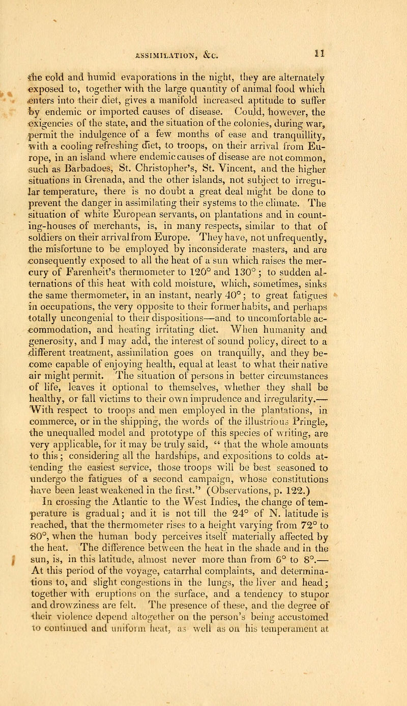 ihe eold and humid evaporations in the night, they are aUernately -exposed to, together with the large quantity of animal food which .enters into their diet, gives a manifold increased aptitude to suffer by endemic or imported causes of disease. Could, however, the exigencies of the state, and the situation of the colonies, during war, permit the indulgence of a few months of ease and tranquillity, with a cooling refreshing diet, to troops, on their arrival from Eu- rope, in an island wdiere enderaiccauses of disease are not common, such as Barbadoes, St. Christopher's, St. Vincent, and the higher situations in Grenada, and the other islands, not subject to irregu- lar temperature, there is no doubt a great deal might be done to prevent the danger in assimilating their systems to the climate. The situation of white European servants, on plantations and in count- ing-houses of merchants, is, in many respects, similar to that of soldiers on their arrival from Europe. They have, not unfrequently, the misfortune to be employed by inconsiderate masters, and are .consequently exposed to all the heat of a sun which raises the mer- cury of Farenheit's thermometer to 120° and 130° ; to sudden al- ternations of this heat with cold moisture, which, sometimes, sinks the same thermometer, in an instant, nearly 40°; to great fatigues ia occupations, the very opposite to their former habits, and perhaps totally uncongenial to their dispositions—and to uncomfortable ac- commodation, and heating irritating diet. When humanity and generosity, and I may add, the interest of sound policy, direct to a different treatment, assimilation goes on tranquilly, and they be- come capable of enjoying health, equal at least to what their native air might permit. The situation of persons in better circumstances of life, leaves it optional to themselves, whether they shall be healthy, or fall victims to their own imprudence and irregularity.— With respect to troops and men employed in the plantations, in commerce, or in the shipping, the words of the illustrious Pringle, the unequalled model and prototype of this species of writing, are very applicable, for it may be ti'uly said,  that the whole amounts to this; considering all the hardships, and expositions to colds at- tending the easiest service, those troops will be best seasoned to undergo the fatigues of a second campaign, whose constitutions have been least weakened in the first. (Observations, p. 122.) In crossing the Atlantic to the West Indies, the change of tem- perature is gradual; and it is not till the 24° of N. latitude is reached, that the thermometer rises to a height varying from 72° to S0°, when the human body perceives itself materially affected by the heat. The difference between the heat in the shade and in the sun, is, in this latitude, almost never more than from G° to 8°.— At this period of the voyage, catarrhal complaints, and determina- tions to, and slight congestions in the lungs, the liver and head; together with eruptions on the surface, and a tendency to stupor and drowziness are felt, llie presence of these, and the degree of their violence depend altogether on the person's being accustomed to continued and uniform lieat, as well as on his temperament at