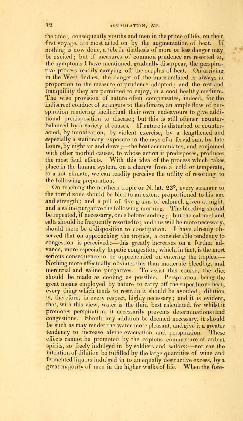 the time ; consequently youths and men in the prime of life, on their first voyage, are most acted on by the augmentation of heat. If nothing is now done, a febrile diathesis of more or less danger may be ex'cited ; but if measures of common prudence are resorted to, the symptoms I have mentioned, gradually disappear, the perspira- tive process readily carrying olf the surplus of heat. On arriving in the Went Indies, the danger of the unassimilated is always in proportion to the measure of prudence adopted; and the rest and tranquillity they are permitted to enjoy, in a cool healthy medium. The wise provision of nature often compensates, indeed, for the indiscreet conduct of strangers to the climate, an ample flow of per- spiration rendering ineffectual their own endeavours to give addi- tional predisposition to disease; but this is still oftener counter- balanced by a variety of causes. If nature is disturbed or counter- acted, by intoxication, by violent exercise, by a lengthened and especially a stationary exposure to the rays of a fervid sun, by late hours, by night air and dews;—the heat accumulates, and conjoined with other morbid causes, to whose action it predisposes, produces the most fatal effects. With this idea of the process which takes place in the human system, on a change from a cold or temperate, to a hot climate, we can readily perceive the utility of resorting to the following preparation. On reaching the northern tropic or N. lat. 23°, every stranger to the torrid zone should be bled to an extent proportioned to his age and strength; and a pill of five grains of calomel, given at night, and a saline purgative the following morning. The bleeding should be repeated, if necessarry, once before landing; but the calomel and salts should be frequently resortedto; and this will be more necessary, should there be a disposition to constipation. I have already ob- served that on approaching the tropics, a considerable tendency to congestion is perceived:—this greatly increases on a further ad- vance, more especially hepatic congestion, which, in fact, is the most serious consequence to be apprehended on entering the tropics.—- Nothing more effectually obviates this than moderate bleeding, and mercurial and saline purgatives. To assist this course, the diet should be made as cooHng as possible. Perspiration being the great means employed by nature to carry off the superfluous heat, every thing which tends to restrain it should be avoided ; dilution is, therefore, in every respect, highly necessary; and it is evident, that, with this view, water is the fluid best calculated, for whilst it promotes perspiration, it necessarily prevents determinations > and congestions. Should any addition be deemed necessary, it should be such as may render the water more pleasant, and give it a greater tendency to increase alvine evacuation and perspiration. These effects cannot be promoted by the copious commixture of ardent spirits, so freely indulged in by soldiers and sailors;—nor can the intention of dilution be fulfilled by the large quantities of wine and fermented liquors indulged in to an equally destructive excess, by a great majority of men. in the higher walks of hfe. When the fore-