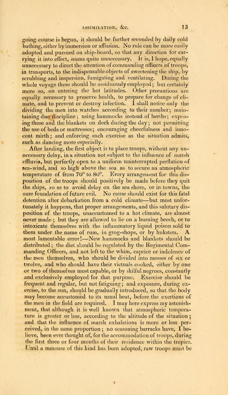 going course is begun, it should be further seconded by daily cold bathing, either by immersion or affusion. No rule can be more easily adopted and pursued on ship-board, so that any direction for car- rying it into effect, seems quite unnecessary. It is, 1 hope, equally unnecessary to direct the attention of commanding officers of troops, in transports, to the indispensable objects of sweetening the ship, by scrubbing and inspersion, fumigating and ventilating. During the %vhole voyage these should be assiduously employed; but certainly more so, on entering the hot latitudes. Other precautions are equally necessary to preserve health, to prepare for change of cli- mate, and to prevent or destroy infection. I shall notice only the dividing the men into watches according to their number; main- taining due discipline ; using hammocks instead of berths; expos- ing these and the blankets on deck during the day; not permitting the use of beds or mattresses; encouraging cheerfulness and inno- cent mirth; and enforcing such exercise as the situation admits, such as dancing more especially. After landing, the first object is to place troops, without any un- necessary delay, in a situation not subject to the inlluence of marsh effluvia, but perfectly open to a uniform uninterrupted perflation of sea-wind, and so high above the sea as to secure an atmospheric temperature of from 70° to 80°. Every arrangement for this dis- position of the troops should positively be made before they quit the ships, so as to avoid delay on the sea shore, or in towns, the sure foundation of future evil. No cause should exist for this fatal detention after debarkation from a cold climate—but most unfor- tunately it happens, that proper arrangements, and this salutary dis- position of the troops, unaccustomed to a hot climate, are almost never made ; but they are allowed to lie on a burning beech, or to intoxicate themselves with the inflammatory liquid poison sold to them under the name of rum, in grog-shops, or by huksters. A most lamentable error!—New hammocks and blankets should be distributed: the diet should be regulated by the Regimental Com- manding Officers, and not left to the whim, caprice or indolence of the men themselves, who should be divided into messes of six or twelve, and who should have their victuals cooked, either by one or two of themselves most capable, or by skilful negroes, constantly and exclusively employed for that purpose. Exercise should be frequent and regular, but not fatiguing; and exposure, during ex- ercise, to the sun, should be gradually introduced, so that the body may become accustomed to its usual heat, before the exertions of the men in the field are required. I may here express my astonish- ment, that although it is well known that atmospheric tempera- ture is greater or less, according to the altitude of the situation; and that the influence of marsh exhalations is more or less per- ceived, in the same proportion ; no seasoning barracks have, I be- lieve, been ever thought of, for the accommodation of troops, during the first three or four months of their residence within the tropics. LIntil a measure of this kind has been adopted, raw troops must be