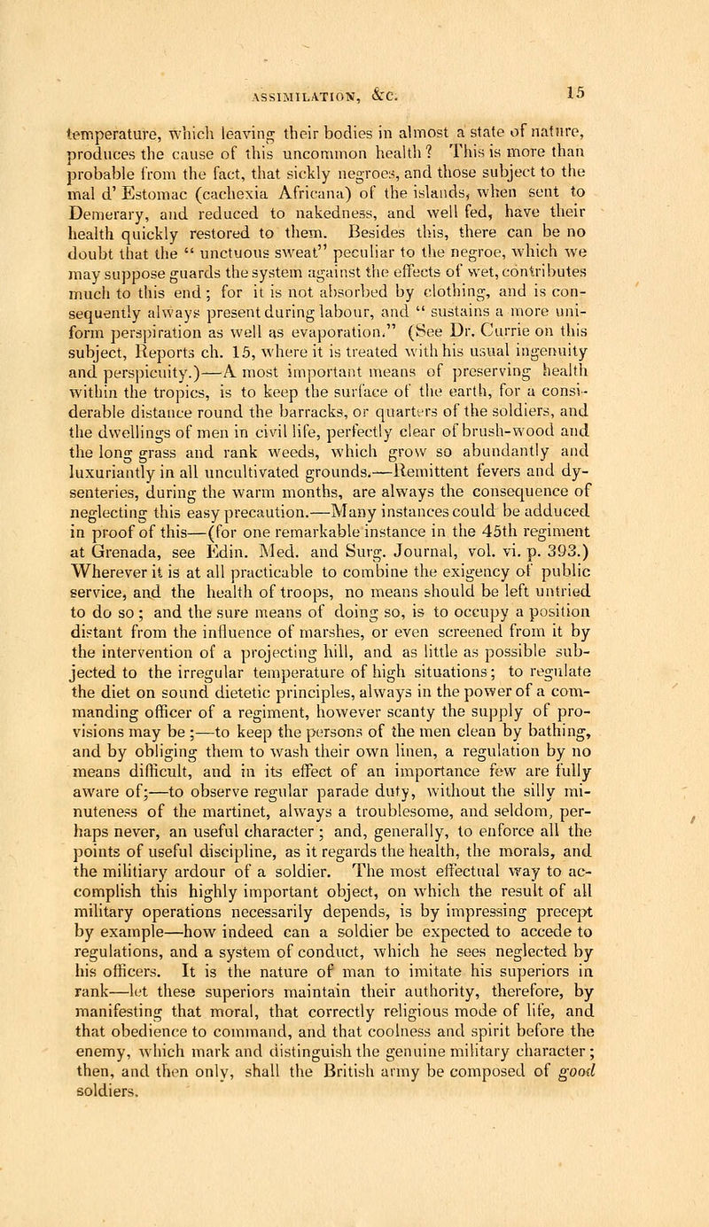 temperature, which leaving; their bodies in almost a state of nature, produces the cause of this uncommon health ? This is more than probable from the fact, that sickly negroes, and those subject to the mal d' Estomac (cachexia Africana) of the islands, when sent to Demerary, and reduced to nakedness, and well fed, have their health quickly restored to them. Besides this, there can be no doubt that the unctuous sweat peculiar to the negroe, which we may suppose guards the system against the effects of wet, contributes much to this end; for it is not al)sorbed by clothing, and is con- sequently always present during labour, and sustains a more uni- form perspiration as well as evaporation. (See Dr. Currie on this subject, Reports eh. 15, where it is treated with his usual ingenuity and. perspicuity.)—A most important means of preserving health within the tropics, is to keep the surface of the earth, for a consi- derable distance round the barracks, or quarti-rs of the soldiers, and the dwellings of men in civil life, perfectly clear of brush-wood and the long grass and rank weeds, which grow so abundantly and luxuriantly in all uncultivated grounds.—Remittent fevers and dy- senteries, during the warm months, are always the consecjuence of neglecting this easy precaution.—Many instances could be adduced in proof of this—(for one remarkable instance in the 45th regiment at Grenada, see Edin. Med. and Surg. Journal, vol. vi. p. 393.) Wherever it is at all practicable to combine the exigency of public service, and the heahh of troops, no means should be left untried. to do so ; and the sure means of doing so, is to occupy a position distant from the influence of marshes, or even screened from it by the intervention of a projecting hill, and as little as possible sub- jected to the irregular temperature of high situations; to regulate the diet on sound dietetic principles, always in the power of a com- manding officer of a regiment, however scanty the supply of pro- visions may be ;—to keep the persons of the men clean by bathing, and by obliging them to wash their own linen, a regulation by no means difficult, and in its effect of an importance few are fully aware of;—to observe regular parade duty, without the silly mi- nuteness of the martinet, always a troublesome, and seldom, per- haps never, an useful character; and, generally, to enforce all the points of useful discipline, as it regards the health, the morals, and the militiary ardour of a soldier. The most effectual way to ac- comphsh this highly important object, on which the result of all military operations necessarily depends, is by impressing precept by example—how indeed can a soldier be expected to accede to regulations, and a system of conduct, which he sees neglected by his officers. It is the nature of man to imitate his superiors in rank—h.'t these superiors maintain their authority, therefore, by manifesting that moral, that correctly rehgious mode of life, and that obedience to command, and that coolness and spirit before the enemy, Avhich mark and distinguish the genuine military character; then, and then only, shall the British army be composed of good soldiers.