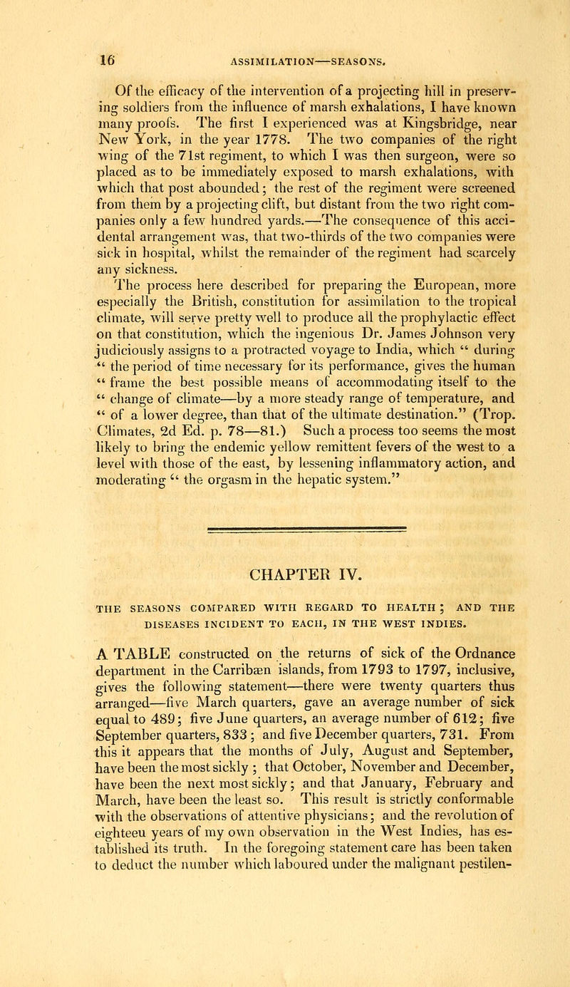 Of the efficacy of the intervention of a projecting hill in preserv- ing soldiers from the influence of marsh exhalations, I have known many proofs. The first I experienced was at Kingsbridge, near New York, in the year 1778. The two companies of the right wing of the 71st regiment, to which I was then surgeon, were so placed as to be immediately exposed to marsh exhalations, with which that post abounded; the rest of the regiment were screened from them by a projecting chft, but distant from the two right com- panies only a few hundred yards.—The consequence of this acci- dental arrangement was, that two-thirds of the two companies were sick in hospital, whilst the remainder of the regiment had scarcely any sickness. The process here described for preparing the European, more especially the British, constitution for assimilation to the tropical climate, will serve pretty well to produce all the prophylactic effect on that constitution, which the ingenious Dr. James Johnson very judiciously assigns to a protracted voyage to India, which during the period of time necessary for its performance, gives the human frame the best possible means of accommodating itself to the change of climate—by a more steady range of temperature, and *' of a lower degree, than that of the ultimate destination. (Trop. Climates, 2d Ed. p. 78—81.) Such a process too seems the moat likely to bring the endemic yellow remittent fevers of the west to a level with those of the east, by lessening inflammatory action, and moderating '' the orgasm in the hepatic system. CHAPTER IV. THE SEASONS COMPARED WITH REGARD TO HEALTH ; AND THE DISEASES INCIDENT TO EACH, IN THE WEST INDIES. A TABLE constructed on the returns of sick of the Ordnance department in the Carribaen islands, from 1793 to 1797, inclusive, gives the following statement—there were twenty quarters thus arranged—five March quarters, gave an average number of sick equal to 489; five June quarters, an average number of 612; five September quarters, 833 ; and five December quarters, 731. From this it appears that the months of July, August and September, have been the most sickly ; that October, November and December, have been the next most sickly; and that January, February and March, have been the least so. This result is strictly conformable with the observations of attentive physicians; and the revolution of eighteen years of my own observation in the West Indies, has es- tablished its truth. In the foregoing statement care has been taken to deduct the number which laboured under the malignant pestilen-