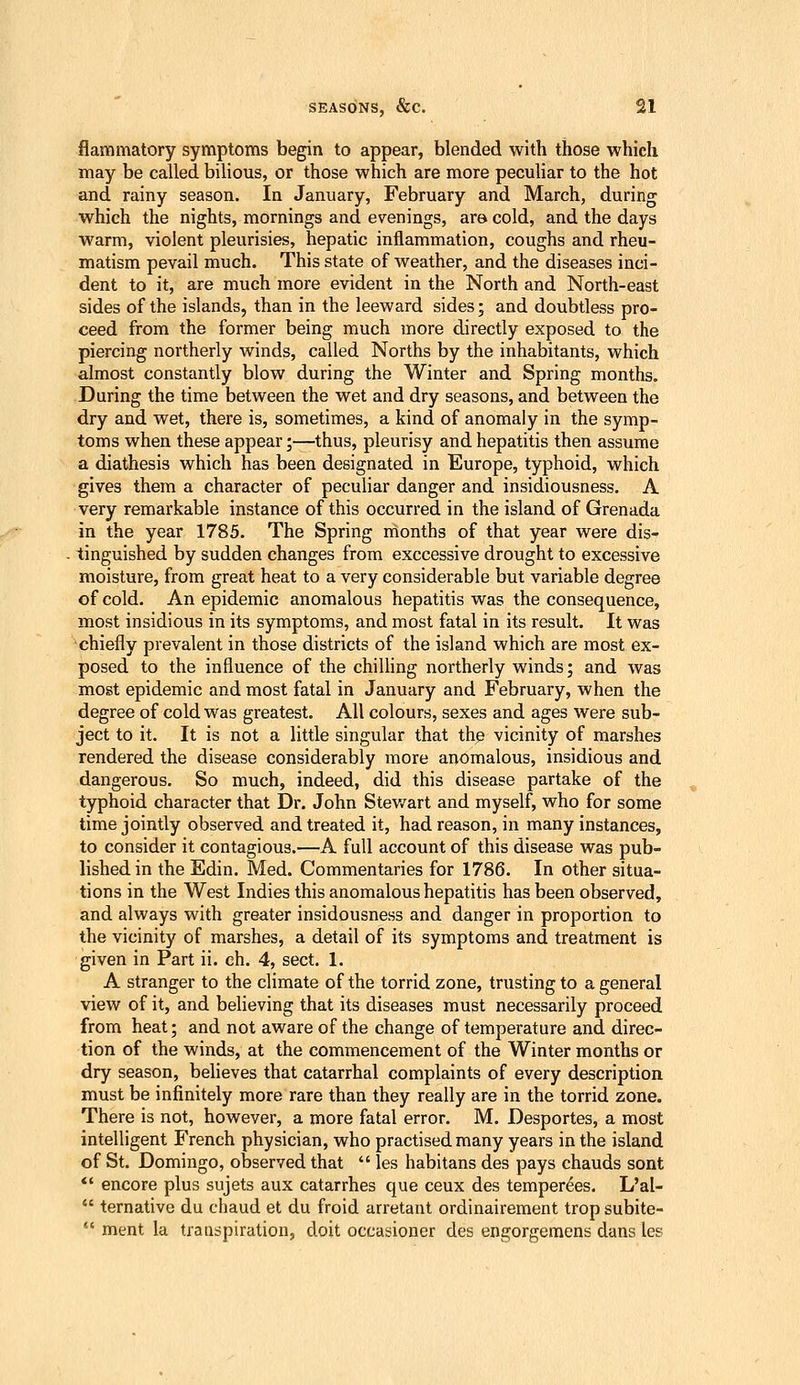 flammatory symptoms begin to appear, blended with those which may be called bilious, or those which are more peculiar to the hot and rainy season. In January, February and March, during which the nights, mornings and evenings, are cold, and the days warm, violent pleurisies, hepatic inflammation, coughs and rheu- matism pevail much. This state of weather, and the diseases inci- dent to it, are much more evident in the North and North-east sides of the islands, than in the leeward sides; and doubtless pro- ceed from the former being much more directly exposed to the piercing northerly winds, called Norths by the inhabitants, which almost constantly blow during the Winter and Spring months. During the time between the wet and dry seasons, and between the dry and wet, there is, sometimes, a kind of anomaly in the symp- toms when these appear;—thus, pleurisy and hepatitis then assume a diathesis which has been designated in Europe, typhoid, which gives them a character of peculiar danger and insidiousness. A very remarkable instance of this occurred in the island of Grenada in the year 1785. The Spring months of that year were dis- tinguished by sudden changes from exccessive drought to excessive moisture, from great heat to a very considerable but variable degree of cold. An epidemic anomalous hepatitis was the consequence, most insidious in its symptoms, and most fatal in its result. It was chiefly prevalent in those districts of the island which are most ex- posed to the influence of the chiUing northerly winds; and was most epidemic and most fatal in January and February, when the degree of cold was greatest. All colours, sexes and ages were sub- ject to it. It is not a little singular that the vicinity of marshes rendered the disease considerably more anomalous, insidious and dangerous. So much, indeed, did this disease partake of the typhoid character that Dr. John Stev/art and myself, who for some time jointly observed and treated it, had reason, in many instances, to consider it contagious.—A full account of this disease was pub- lished in the Edin. Med. Commentaries for 1786. In other situa- tions in the West Indies this anomalous hepatitis has been observed, and always with greater insidousness and danger in proportion to the vicinity of marshes, a detail of its symptoms and treatment is given in Part ii. ch. 4, sect. 1. A stranger to the climate of the torrid zone, trusting to a general view of it, and believing that its diseases must necessarily proceed from heat; and not aware of the change of temperature and direc- tion of the winds, at the commencement of the Winter months or dry season, beheves that catarrhal complaints of every description must be infinitely more rare than they really are in the torrid zone. There is not, however, a more fatal error. M. Desportes, a most intelligent French physician, who practised many years in the island of St. Domingo, observed that  les habitans des pays chauds sont *' encore plus sujets aux catarrhes que ceux des temper^es, L'al-  ternative du chaud et du froid arretant ordinairement trop subite-  ment la traa^piration, doit occasioner des engorgemens dans les