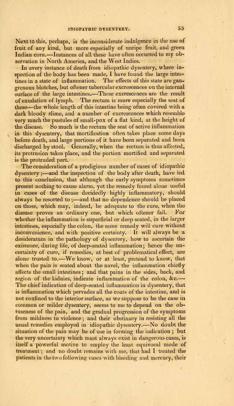 Next to this, perhaps, is the inconsiderate indulgence in tlie use of fruit of any kind, but more especially of unripe fruit, and green Indian corn.—Instances of all these have often occurred to my ob- servation in North America, and the West Indies. - In every instance of death from idiopathic dysentery, where in- spection of the body has been made, I have found the large intes- tines in a state of inflammation. The effects of this state are gan- grenous blotches, but oftener tubercular excrescences on the internal surface of the large intestines.-—'These excrescences are the result of exudation of lymph. The rectum is more especially the seat of these—the whole length of this intestine being often covered with a dark bloody slime, and a number of excrescences which resemble very much the pustules of small-pox of a flat kind, at tlie height of the disease. So much is the rectum the seat of active inflammation in this dysentery, that mortification often takes place some days before death, and large portions of it have been separated and been discharged by stool. Generally, when the rectum is thus affected, its protrusion takes place, and the portion mortified and separated is the protruded part. The consideration of a prodigious number of cases of idiopathic dysentery;—and the inspection of the body after death, have led to this conclusion, that although the early symptoms sometimes present nothing to cause alarm, yet the remedy fovind alone useful in cases of the disease decidedly highly inflammatory, should always be resorted to ;—and that no dependence should be placed on those, which may, indeed, be adequate to the cure, when the disease proves an ordinary one, but which oftener fail. For whether the inflammation is superficial or deep seated, in the larger intestines, especially the colon, the same remedy will cure without inconvenience, and with positive certainty. It will always be a desideratum in the pathology of dysentery, how to ascertain the existence, during hfe, of deep-seated inflammation; hence the un- certainty of cure, if remedies, at best of problematical effect, are alone trusted to.—We know, or at least, pretend to know, that when the pain is seated about the navel, the inflammation chiefly aftects the small intestines; and that pains in the sides, back, and region of the kidnies, indicate inflammation of the colon, &c.—• The chief indication of deep-seated inflammation in dysentery, that is inflammation which pervades all the coats of the intestine, and is not confined to the interior surface, as we suppose to be the case in common or milder dysentery, seems to me to depend on the ob- tuseness of the pain, and the gradual progression of the symptoms from mildness to violence; and their obstinacy in resisting all the usual remedies employed in idiopathic dysentery.—No doubt the situation of the pain may be of use in forming the indication ; but the very uncertainty which must always exist in dangerous cases, is itself a powerful motive to employ the least equivocal mode of treatment; and no doubt remains with me, that had I treated the patients in the two following cases with bleeding and mercury, their