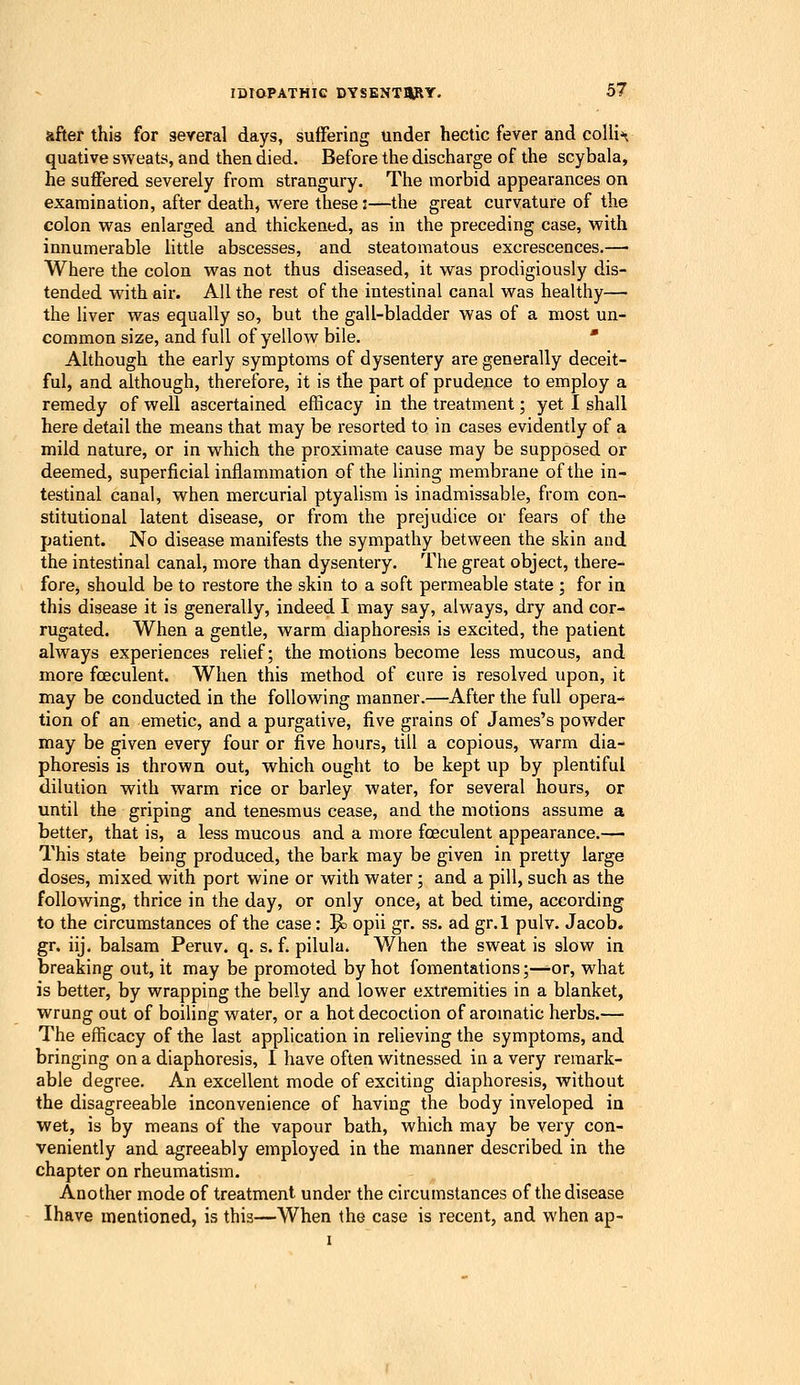 after this for several days, suffering under hectic fever and collie quative sweats, and then died. Before the discharge of the scybala, he suffered severely from strangury. The morbid appearances on examination, after death, were these:—the great curvature of the colon was enlarged and thickened, as in the preceding case, with innumerable little abscesses, and steatomatous excrescences.— Where the colon was not thus diseased, it was prodigiously dis- tended with air. All the rest of the intestinal canal was healthy— the liver was equally so, but the gall-bladder was of a most un-^ common size, and full of yellow bile. ' Although the early symptoms of dysentery are generally deceit- ful, and although, therefore, it is the part of prudence to employ a remedy of well ascertained efficacy in the treatment; yet I shall here detail the means that may be resorted to in cases evidently of a mild nature, or in which the proximate cause may be supposed or deemed, superficial inflammation of the lining membrane of the in- testinal canal, when mercurial ptyalism is inadmissable, from con- stitutional latent disease, or from the prejudice or fears of the patient. No disease manifests the sympathy between the skin and the intestinal canal, more than dysentery. The great object, there- fore, should be to restore the skin to a soft permeable state ; for in this disease it is generally, indeed I may say, always, dry and cor- rugated. When a gentle, warm diaphoresis is excited, the patient always experiences relief; the motions become less mucous, and more foeculent. When this method of cure is resolved upon, it may be conducted in the following manner.—After the full opera- tion of an emetic, and a purgative, five grains of James's powder may be given every four or five hours, till a copious, warm dia- phoresis is thrown out, which ought to be kept up by plentiful dilution with warm rice or barley water, for several hours, or until the griping and tenesmus cease, and the motions assume a better, that is, a less mucous and a more foeculent appearance.— This state being produced, the bark may be given in pretty large doses, mixed with port wine or with water ; and a pill, such as the following, thrice in the day, or only once, at bed time, according to the circumstances of the case: ^ opii gr. ss. ad gr.l pulv. Jacob, gr. iij. balsam Peruv. q. s. f. pilula. When the sweat is slow in breaking out, it may be promoted by hot fomentations;—-or, what is better, by wrapping the belly and lower extremities in a blanket, wrung out of boiling water, or a hot decoction of aromatic herbs.— The efficacy of the last application in relieving the symptoms, and bringing on a diaphoresis, 1 have often witnessed in a very remark- able degree. An excellent mode of exciting diaphoresis, without the disagreeable inconvenience of having the body inveloped in wet, is by means of the vapour bath, which may be very con- veniently and agreeably employed in the manner described in the chapter on rheumatism. Another mode of treatment under the circumstances of the disease Ihave mentioned, is this—When the case is recent, and when ap-