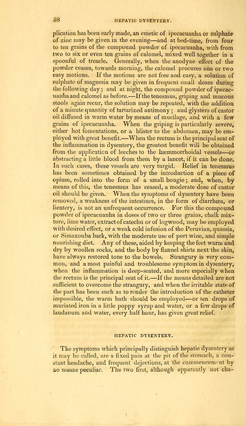 plication has been early made, an emetic of ipecacuanha or sulphate of zinc may be given in the evening—-and at bed-time, from four to ten grains of the compound pow^der of ipecacuanha, with from two to six or even ten grains of calomel, mixed well together in a spoonful of treacle. Generally, when the anodyne effect of the powder ceases, towards morning, the calomel procures one or two easy motions. If the motions are not free and easy, a solution of sulphate of magnesia may be given in frequent small doses during the following day; and at night, the compound powder of ipecac- uanha and calomel as before.—If the tenesmus, griping and mucous stools again recur, the solution may be repeated, with the addition of a minute quantity of tartarized antimony; and glysters of castor oil diffused in warm water by means of mucilage, and with a few grains of ipecacuanha. When the griping is particularly severe, either hot fomentations, or a blister to the abdomen, may be em- ployed with great benefit.—When the rectum is the principal seat of the inflammation in dysentery, the greatest benefit Avill be obtained from the application of leeches to the haemmorrhoidal vessels—or abstracting a little blood from them by a lancet, if it can be done. In such cases, these vessels are very turgid. Relief in tenesmus has been sometimes obtained by the introduction of a piece of opium, rolled into the form of a small bougie; and, when, by means of this, the tenesmus has ceased, a moderate dose of castor oil should be given. When the symptoms of dysentery have been removed, a weakness of the intestines, in the form of diarrhoea, or lientery, is not an unfrequent occurrence. For this the compound powder of ipecacuanha in doses of two or three grains, chalk mix- ture, lime water, extract of catechu or of logwood, may be employed with desired efi^ect, or a weak cold infusion of the Peruvian, quassia, or Simazouba bark, with the moderate use of port wine, and simple nourishing diet. Any of these, aided by keeping the feet warm and dry by woollen socks, and the body by flannel shirts next the skin, have always restored tone to the bowels. Strangury is very com- mon, and a most painful and troublesome symptom in dysentery, when the inflammation is deep-seated, and more especially when the rectum is the principal seat of it.—If the means detailed are not sufficient to overcome the strangury, and when the irritable state of the part has been such as to render the introduction of the catheter impossible, the warm bath should be employed—or ten drops of muriated iron in a little poppy syrup and water, or a few drops of laudanum and water, every half hour, has given great relief. HEPATIC DYSENTERY. The symptoms which principally distinguish hepatic dysentery as it may be called, are a fixed pain at the pit of the stomach, a con- stant headache, and frequent dejections, at the commencement by DO means peculiar. The two first, although apparently not cha-