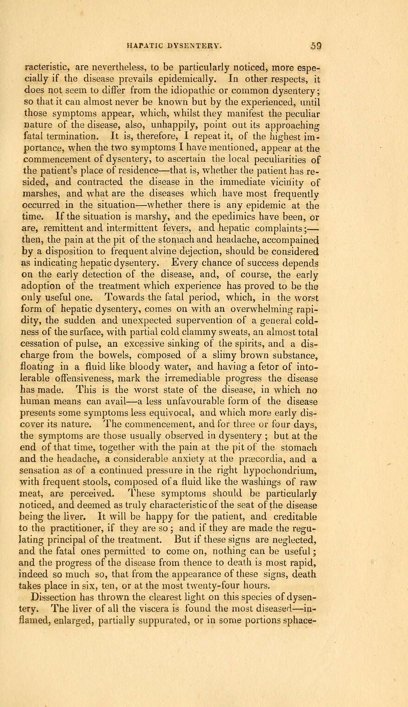 racteristic, are nevertheless, to be particularly noticed, more espe- cially if the disease prevails epidemically. In other respects, it does not seem to differ from the idiopathic or common dysentery; so that it can almost never be known but by the experienced, until those symptoms appear, which, whilst they manifest the peculiar nature of the disease, also, unhappily, point out its approaching fatal termination. It is, therefore, I repeat it, of the highest im- portance, when the two symptoms I have mentioned, appear at the commencement of dysentery, to ascertain the local peculiarities of the patient's place of residence—that is, whether the patient has re- sided, and contracted the disease in the immediate vicinity of marshes, and what are the diseases which have most frequently occurred in the situation—whether there is any epidemic at the time. If the situation is marshy, and the epedimics have been, or are, remittent and intermittent fevers, and hepatic complaints;— then, the pain at the pit of the stoqiach and headache, accompained by a disposition to frequent alvine dejection, should be considered as indicating hepatic dysentery. Every chance of success depends on the early detection of the disease, and, of course, the early adoption of the treatment which experience has proved to be the only useful one. Towards the fatal period, which, in the worst form of hepatic dysentery, comes on with an overwhelming rapi- dity, the sudden and unexpected supervention of a general cold- ness of the surface, with partial cold clammy sweats, an almost total cessation of pulse, an excessive sinking of the spirits, and a dis- charge from the bowels, composed of a slimy brown substance, floating in a fluid hke bloody water, and having a fetor of into- lerable ofFensiveness, mark the irremediable progress the disease has made. This is the worst state of the disease, in which no human means can avail—a less unfavourable form of the disease presents some symptoms less equivocal, and which more early dis- cover its nature. The commencement, and for three or four days, the symptoms are those usually observed in dysentery ; but at the end of that time, together with the pain at the pit of the stomach and the headache, a considerable anxiety at the prascordia, and a sensation as of a continued pressure in the right hypochondrium, with frequent stools, composed of a fluid like the washings of raw meat, are perceived. These symptoms should be particularly noticed, and deemed as truly characteristic of the seat of the disease being the liver. It will be happy for the patient, and creditable to the practitioner, if they are so; and if they are made the regu- lating principal of the treatment. But if these signs are neglected, and the fatal ones permitted to come on, nothing can be useful; and the progress of the disease from thence to death is most rapid, indeed so much so, that from the appearance of these signs, death takes place in six, ten, or at the most twenty-four hours. Dissection has thrown the clearest light on this species of dysen- tery. The liver of all the viscera is found the most diseased—in- flamed, enlarged, partially suppurated, or in some portions sphace-