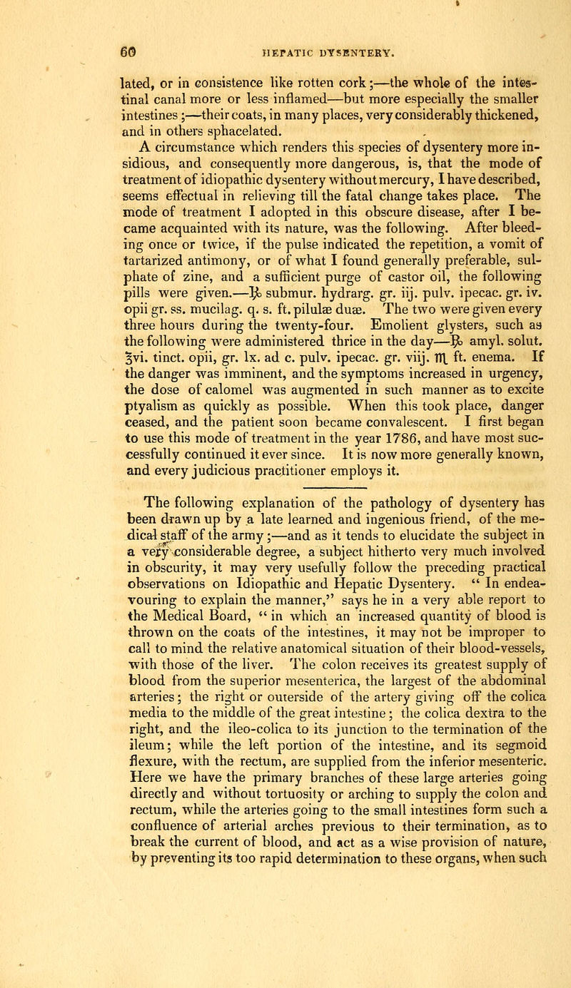 lated, or in consistence like rotten cork;—the whole of the intes- tinal canal more or less inflamed—but more especially the smaller intestines ;—their coats, in many places, very considerably thickened, and in others sphacelated. A circumstance which renders this species of dysentery more in- sidious, and consequently more dangerous, is, that the mode of treatment of idiopathic dysentery without mercury, I have described, seems effectual in relieving till the fatal change takes place. The mode of treatment I adopted in this obscure disease, after I be- came acquainted with its nature, was the following. After bleed- ing once or twice, if the pulse indicated the repetition, a vomit of tartarized antimony, or of what I found generally preferable, sul- phate of zine, and a sufficient purge of castor oil, the following pills were given.—^ submur. hydrarg. gr. iij. pulv. ipecac, gr. iv. opii gr. ss. mucilag. q. s. ft. pilulae duae. The two were given every three hours during the twenty-four. EmoUent glysters, such as the following were administered thrice in the day—Jl amyl. solut. 5vi. tinct. opii, gr. Ix. ad c. pulv. ipecac, gr. viij. V([, ft. enema. If the danger was imminent, and the symptoms increased in urgency, the dose of calomel was augmented in such manner as to excite ptyalism as quickly as possible. When this took place, danger ceased, and the patient soon became convalescent. I first began to use this mode of treatment in the year 1786, and have most suc- cessfully continued it ever since. It is now more generally known, and every judicious practitioner employs it. The following explanation of the pathology of dysentery has been drawn up by a late learned and ingenious friend, of the me- dical staff of the army;—and as it tends to elucidate the subject in a velyjconsiderable degree, a subject hitherto very much involved in obscurity, it may very usefully follow the preceding practical observations on Idiopathic and Hepatic Dysentery.  In endea- vouring to explain the manner, says he in a very able report to the Medical Board,  in which an increased quantity of blood is thrown on the coats of the intestines, it may not be improper to call to mind the relative anatomical situation of their blood-vessels, with those of the liver. The colon receives its greatest supply of blood from the superior mesenterica, the largest of the abdominal arteries; the right or outerside of the artery giving off the colica media to the middle of the great intestine; the colica dextra to the right, and the ileo-colica to its junction to the termination of the ileum; while the left portion of the intestine, and its segmoid flexure, with the rectum, are supplied from the inferior mesenteric. Here we have the primary branches of these large arteries going directly and without tortuosity or arching to supply the colon and rectum, while the arteries going to the small intestines form such a confluence of arterial arches previous to their termination, as to break the current of blood, and act as a wise provision of nature, by preventing it3 too rapid determination to these orgctns, when such