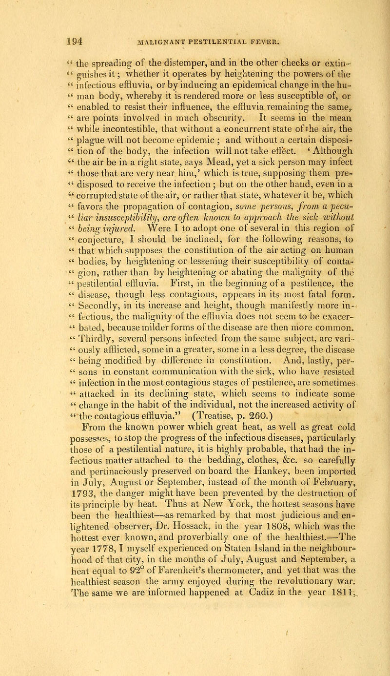  the spreading of the distemper, and in the other checks or extiii-  guisliesit; whether it operates by heightening the powers of the  infectious effluvia, or by inducing an epidemical change in the hu-  man body, whereby it is rendered more or less susceptible of, or  enabled to resist their influence, the effluvia remaining the same^  are points involved in much obscurity. It seems in the mean  while incontestible, that without a concurrent state of the air^ the  plague will not become epidemic ; and without a certain disposi-  tion of the body, the infection will not take eiftct. ' Although  the air be in a right state, says Mead, yet a sick person may infect  those that are very near him,' which is true, supposing them pre-  disposed to receive the infection ; but on the other hand, even in a  corrupted state of the air, or rather that state, whatever it be, which  favors the propagation of contagion, so')ne persons, from a pecu-  liar insusceptihilily, are often known to approach the sick without  being injured. Were I to adopt one of several in this region of  conjecture, I should be incHned, for the following reasons, to  that which supposes the constitution of the air acting on human  bodies, by heightening or lessening their susceptibility of conta-  gion, rather than by heightening or abating the malignity of the  pestilential effluvia. First, in the beginning of a pestilence, the  disease, though less contagious, appears in its most fatal form.  Secondly, in its increase and height, though manifestly more in-  factious, the malignity of the effluvia does not seem to be exacer-  bated, because milder forms of the disease are then more common.  Thirdly, several persons infected from the same subject, are vari-  ously afflicted, some in a greater, some in a less degree, the disease  being modified by difference in constitution. And, lastly, per-  sons in constant communication with the sick, who have resisted  infection in the most contagious stages of pestilence, are sometimes  attacked in its declining state, which seems to indicate some  change in the habit of the individual, not the increased activity of  the contagious effluvia, (Treatise, p. 260.) From the known power which great heat, as well as great cold possesses, to stop the progress of the infectious diseases, particularly those of a pestilential nature, it is highly probable, that had the in- fectious matter attached to the bedding, clothes, &c. so carefully and pertinaciously preserved on board the Hankey, been imported in July, August or September, instead of the month of February, 1793, the danger might have been prevented by the destruction of its principle by heat. Thus at New York, the hottest seasons have been the healthiest—as remarked by that most judicious and en- lightened observer, Dr. Hossack, in the year 1808, which was the hottest ever known, and proverbially one of the healthiest.—The year 1778,1 myself experienced on Staten Island in the neighbour^ hood of that city, in the months of July, August and September, a heat equal to 92° of Farenheit's thermometer, and yet that was the healthiest season the army enjoyed during the revolutionary war. The same we are informed happened at Cadiz in the year 1811,.,