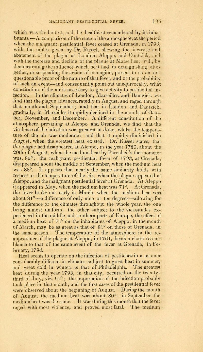 which was the hottest, and the healthiest remembered by its inha- bitants.—A comparison of the state of the atmosphere, at the period when the malignant pestilential fever ceased at Grenada, in 1793, with the tables given by Dr. Russel, shewing the increase and abatement of the plague at London, Aleppo, and Dantzick, and with the increase and decline of the plague at Marseilles ; will, by demonstrating the inlluence which heat had in extinguishing alto- gether, or suspending the action of contagion, present to us an un- questionable proof of the nature of that fever, and of the probability of such an event—and consequently point out unequivocally, what constitution of the air is necessary to give activity to pestilential in- fection. In the chmates of London, Marseilles, and Dantzick, we find that the plague advanced rapidly in August, and raged through that month and September; and that in London and Dantzick, gradually, in Marseilles it rapidly declined in the months of Octo- ber, November, and December. A different constitution of the atmosphere prevailing at Aleppo and Grenada, we find that the virulence of the infection was greatest in June, whilst the tempera- ture of the air was moderate; and that it rapidly diminished in August, when the greatest heat existed. Dr. Russel states, that the plague had disappeared at Aleppo, in the year 1760, about the 20th of August, when the medium heat by Farenheit's thermometer was, 85°; the malignant pestilential fever of 1793, at Grenada, disappeared about the middle of September, when the medium heat was 88°. It appears that nearly the same similarity holds with respect to the temperature of the air, when the plague appeared at Aleppo, and the malignant pestilential fever at Grenada. At Aleppo it appeared in May, when the medium heat was 71°. At Grenada, the fever brokie out early in March, when the medium heat was about 81°—a difference of only nine or ten degrees—allowing for the difference of the climates throughout the whole year, the one being almost uniform, the other subject to the vicissitudes ex- perienced in the middle and southern parts of Europe, the effect of a medium heat of 71° on the inhabitants of Aleppo, in the month of March, may be as great as that of 81° on those of Grenada, in the same season. The temperature of the atmosphere in the re- appearance of the plague at Aleppo, in 1761, bears a closer resem- blance to that of the same event of the fever at Grenada, in Fe- bruary, 1794. Heat seems to operate on the infection of pestilence in a manner considerably different in climates subject to great heat in summer, and great cold in winter, as that of Philadelphia. The greatest heat during the year 1793, in that city, occurred on the twenty- third of July, viz. 91°; the importation of the infection probably took place in that month, and the first cases of the pestilential fever were observed about the beginning of August. During the month of August, the medium heat was about 80°—in September the medium heat was the same. It was during this month that the fever raged with most violence, and proved most fatal. The medium