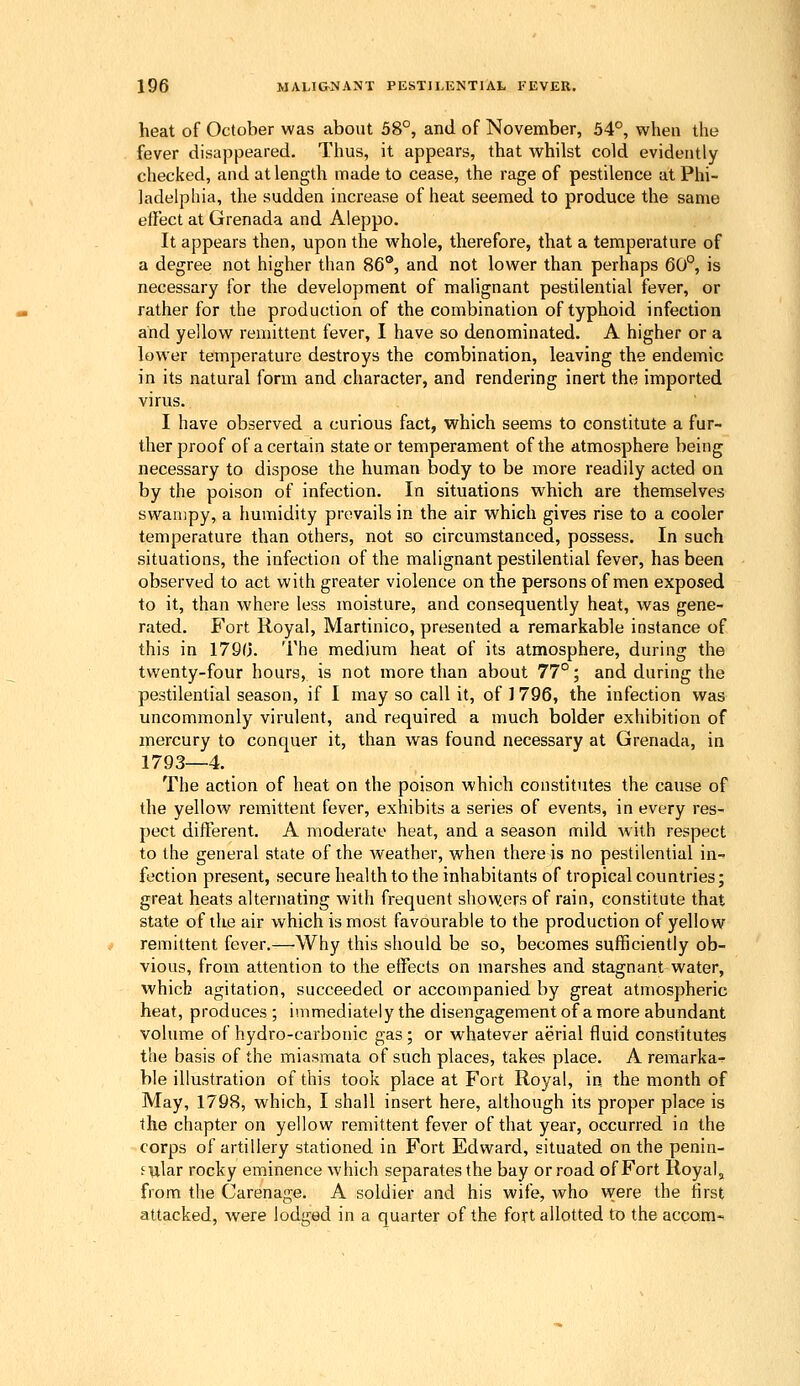 heat of October was about 58°, and of November, 54°, when the fever disappeared. Thus, it appears, that whilst cold evidently checked, and at length made to cease, the rage of pestilence at Phi- ladelphia, the sudden increase of heat seemed to produce the same elFect at Grenada and Aleppo. It appears then, upon the whole, therefore, that a temperature of a degree not higher than 86®, and not lower than perhaps 60°, is necessary for the development of malignant pestilential fever, or rather for the production of the combination of typhoid infection and yellow remittent fever, I have so denominated. A higher or a lower temperature destroys the combination, leaving the endemic in its natural form and character, and rendering inert the imported virus. I have observed a curious fact, which seems to constitute a fur- ther proof of a certain state or temperament of the atmosphere being necessary to dispose the human body to be more readily acted on by the poison of infection. In situations which are themselves swampy, a humidity prevails in the air which gives rise to a cooler temperature than others, not so circumstanced, possess. In such situations, the infection of the malignant pestilential fever, has been observed to act with greater violence on the persons of men exposed to it, than where less moisture, and consequently heat, was gene- rated. Fort Royal, Martinico, presented a remarkable instance of this in 1790. The medium heat of its atmosphere, during the twenty-four hours, is not more than about 77°; and during the pestilential season, if I may so call it, of 1 796, the infection was uncommonly virulent, and required a much bolder exhibition of mercury to conquer it, than was found necessary at Grenada, in 1793—4. The action of heat on the poison which constitutes the cause of the yellow remittent fever, exhibits a series of events, in every res- pect different. A moderate heat, and a season mild with respect to the general state of the weather, when there is no pestilential in- fection present, secure health to the inhabitants of tropical countries; great heats alternating with frequent showers of rain, constitute that state of the air which is most favourable to the production of yellow remittent fever.—Why this should be so, becomes sufficiently ob- vious, from attention to the effects on marshes and stagnant water, which agitation, succeeded or accompanied by great atmospheric heat, produces ; immediately the disengagement of a more abundant volume of hydro-carbonic gas; or whatever aerial fluid constitutes the basis of the miasmata of such places, takes place. A remarka-c ble illustration of this took place at Fort Royal, in the month of May, 1798, which, I shall insert here, although its proper place is the chapter on yellow remittent fever of that year, occurred in the corps of artillery stationed in Fort Edward, situated on the penin- sular rocky eminence which separates the bay or road of Fort Royal, from the Carenage. A soldier and his wife, who were the first attacked, were lodged in a quarter of the fort allotted to the accom-
