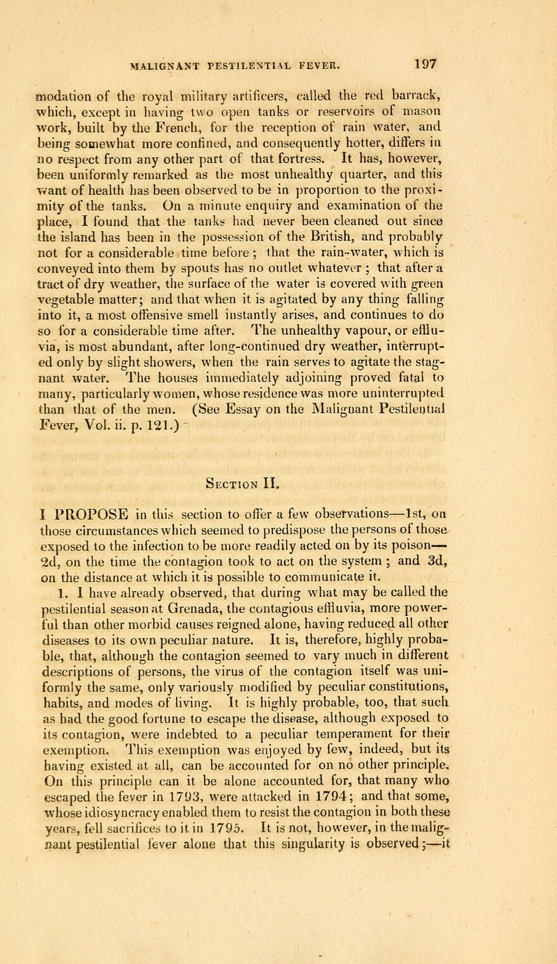 modation of the royal military artificers, called the red barrack, which, except in having two open tanks or reservoirs of mason work, built by the French, for the reception of rain water, and being somewhat more confined, and consequendy hotter, differs in no respect from any other part of that fortress. It has, however, been uniformly remarked as the most unhealthy quarter, and this want of health has been observed to be in proportion to the proxi- mity of the tanks. On a minute enquiry and examination of the place, I found that the tanks liad never been cleaned out since the island has been in the possession of the British, and probably not for a considerable time before ; that the rain-water, which is conveyed into them by spouts has no outlet whatever ; that after a tract of dry weather, the surface of the water is covered with green vegetable matter; and that when it is agitated by any thing falling into it, a most offensive smell instantly arises, and continues to do so for a considerable time after. The unhealthy vapour, or efflu- via, is most abundant, after long-continued dry weather, interrupt- ed only by shght showers, when the rain serves to agitate the stag- nant water. The houses immediately adjoining proved fatal to many, particularly women, whose residence was more uninterrupted than that of the men. (See Essay on the Malignant Pestilential Fever, Vol. ii. p. 121.) ' Section II. I PROPOSE in this section to offer a few observations—1st, on those circumstances which seemed to predispose the persons of those exposed to the infection to be more readily acted on by its poison— 2d, on the time the contagion took to act on the system ; and 3d, on the distance at which it is possible to communicate it. 1. 1 have already observed, that during what may be called the pestilential season at Grenada, the contagious effluvia, more power- ful than other morbid causes reigned alone, having reduced all other diseases to its own pecuhar nature. It is, therefore, highly proba- ble, that, although the contagion seemed to vary much in different descriptions of persons, the virus of the contagion itself was uni- formly the same, only variously modified by peculiar constitutions, habits, and modes of living. It is highly probable, too, that such as had the good fortune to escape the disease, although exposed to its contagion, were indebted to a peculiar temperament for their exemption. This exemption was enjoyed by few, indeed, but its having existed at all, can be accounted for on no other principle. On this principle can it be alone accounted for, that many who escaped the fever in 1703, were attacked in 1794; and that some, whose idiosyncracy enabled them to resist the contagion in both these years, fell sacrifices to it in 1795. It is not, however, in the malig- nant pestilential lever alone that this singularity is observed;—it
