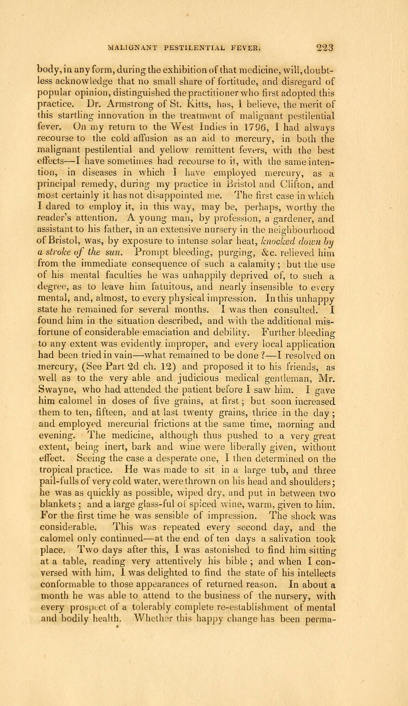 bodyjn any forin, during the exhibition of that medicine, will,doubt- less acknowledge that no small share of fortitude, and disregard of popular opinion, distinguished the practitioner who first adopted this practice. Dr. Armstrong of St. Kitts, has, 1 believe, the merit of this starthng innovation in the treatment of malignant pestilential fever. On my return to the West Indies in 1796, I had always recourse to the cold affusion as an aid to mercury, in both the malignant pestilential and yellow remittent fevers, with the best effects—I have sometimes had recourse to it, with the same inten- tion, in diseases in which I have employed mercury, as a principal remedy, during my practice in Bristol and Clifton, and most certainly it has not disappointed me. The first case in which I dared to employ it, in this way, may be, perhaps, worthy the reader's attention. A young man, by profession, a gardener, and assistant to his father, in an extensive nursery in the neighbourhood of Bristol, was, by exposure to intense solar heat, knocked down by a stroke of the sun. Prompt bleeding, purging, &c. relieved him from the immediate consequence of such a calamity; but the use of his mental faculties he was unhappily deprived of, to such a degree, as to leave him fatuitous, and nearly insensible to every mental, and, almost, to every physical impression. In this unhappy state he remained for several months. I was then consulted. I found him in the situation described, and with the additional mis- fortune of considerable emaciation and debility. Further bleeding to any extent was evidently improper, and every local apphcation had been tried in vain—what remained to be done ?—I resolved on mercury, (See Part 2d ch. 12) and proposed it to his friends, as well as to the very able and judicious medical gentleman, Mr. Swayne, who had attended the patient before I saw him. I gave him calomel in doses of five grains, at first; but soon increased them to ten, fifteen, and at last twenty grains, thrice in the day; and employed mercurial frictions at the same time, morning and evening. The medicine, although thus pushed to a very great extent, being inert, bark and wine were liberally given, without effect. Seeing the case a desperate one, I then determined on the tropical practice. He was made to sit in a large tub, and three pail-fullsof very cold water, were thrown on his head and shoulders; he was as quickly as possible, wiped dry, and put in betv/een two blankets ; and a large glass-ful of spiced wine, warm, given to him. For the first time he was sensible of impression. The shock was considerable. This was repeated every second day, and the calomel only continued—at the end often days a sahvation took place. Two days after this, I was astonished to find him sitting at a table, reading very attentively his bible ; and when I con- versed with him, 1 was dehghted to find the state of his intellects conformable to those appearances of returned reason. In about a month he was able to attend to the business of the nursery, with every prosptct of a tolerably complete re-establishment of mental and bodily health. V/hether this happy change has been perma-