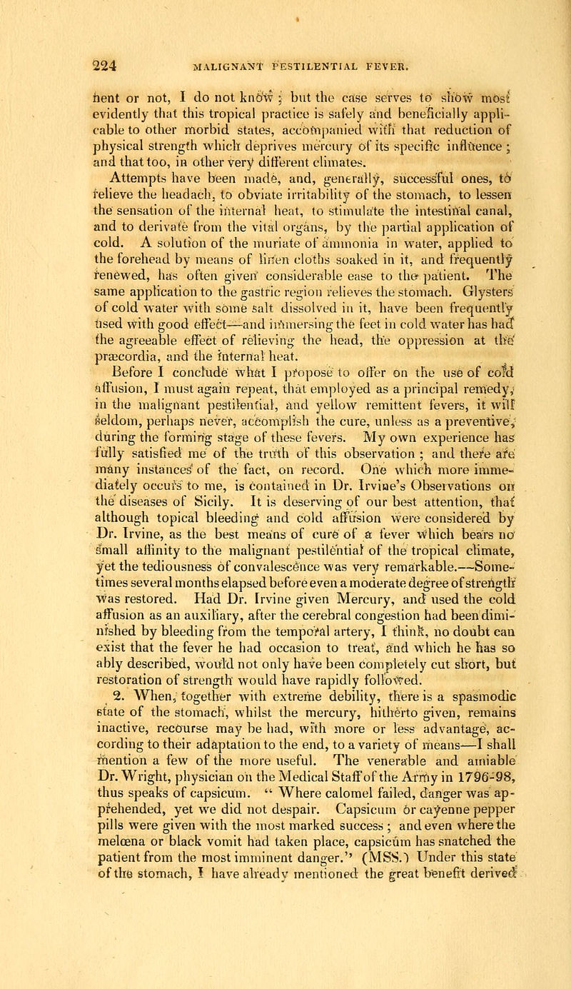 iient or not, I do not kn6'vf ; but the case serves to~ shoiv most* evidently that this tropical practice is safely and beneficially appli- cable to other morbid states, accofiipauied with that reduction of physical strength which deprives mercury of its specific inflftence ; and that too, in other Very different climates. Attempts have been made, and, generailly, successful oftes, t6 Relieve the headachj to obviate irritability of the stomach, to lessen the sensation of the internal heat, to stimulate the intestinal canal, and to derivafe from the vital organs, by the partial application of cold. A solution of the muriate of ammonia in water, applied to the forehead by means of linen cloths soaked in it, and frequentt;^ renewed, ha;s often given considerable ease to the- patient. The same application to the gastric region relieves the stomach. Glysters of cold water with some salt dissolved in it, have been frequently tised with good effect—and in'imersingthe feet in cold water has hac? the agreeable effect of relieving the head, the oppression at th'G prcBCordia, and the internal heat. Before I conclude what I propose to offer on the use of cold affusion, I must again repeat, that employed as a principal remedy,' in the malignant pestilential, and yellow remittent fevers, it will: seldom, perhaps never, accomplish the cure, unless as a preventive, during the forming staige of these fevers. My own experience has fully satisfied me of the truth of this observation ; and the^e afe m^ny instances' of the fact, on record. One which more imme- diately occufs to me, is contained in Dr. Irvise's Observations on the diseases of Sicily. It is deserving of our best attention, thai although topical bleeding and cold affusion were considered by Dr. Irvine, as the best meains of cure of a fever ■Which bears no' dmall affinity to the malignant pestilential of the tropical climate, yet the tediousness of convalescence m'as very rema:rkable.—Some- times several months elapsed before even a moderate degree of strength' was restored. Had Dr. Irvine given Mercury, and used the cold affusion as an auxihary, after the cerebral congestion had been dimi- nished by bleeding from the temporal artery, I think, no doubt can exist that the fever he had occasion to treat, and which he has so ably described, would not only have been completely cut short, but restoration of strength would have rapidly follo^l'ed. 2. When, together with extreiiie debility, there is a spasmodic 6tate of the stomach, whilst the mercury, hitherto given, remains inactive, recourse may be had, with more or less advantage, ac- cording to their adaptation to the end, to a variety of means—I shall riiention a few of the more useful. The venerable and amiable Dr. Wright, physician oil the Medical Staff of the Arrfiy in 1796-98, thus speaks of capsicum. Where calomel failed, danger was ap- prehended, yet we did not despair. Capsicum 6r cayenne pepper pills were given with the most marked success ; and even where the meloena or black vomit had taken place, capsicum has snatched the patient from the most imminent danger.'' (MSS.) Under this state