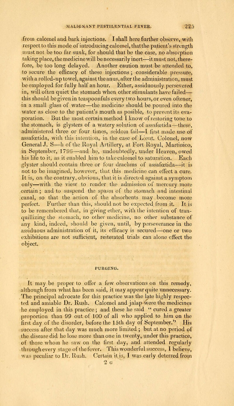 from calomel and bark injections. I shall here further observe, with respect to this mode of introducing calomel, that the patient's strength must not be too far sunk, for should that be the case, no absorption taking place, the medicine will be necessarily inert—itinust not, there- fore, be too long delayed. Another caution must be attended to, to secure the efficacy of these injections ; considerable pressure, with a roUed-up towel, against the anus, after the administration, must be employed for fully half an hour. Ether, assiduously, persevered in, will often quiet the stomach when other stimulants have failed— this should be given in teaspoonfuls every two hours, or even oftener, in a small glass of water—the medicine should be poured into the water as close to the patient's mouth as posible, to prevent its eva- poration. But the most certain method I know of restoring tone to the stomach, is glysters of a watery solution of assafoetida—these, administered three or four times, seldom fail—I first made use of assafoetida, with this intention, in the case of Lieut. Colonel, now General J. S—h of the Royal Artillery, at Fort Royal, Martinico, in September, 1796—and he, undoubtedly, under Fleaven, owed his life to it, as it enabled him to take calomel to saturation. Each glyster should contain three or four drachms of assafoetida—it is not to be imagined, however, that this medicine can effect a cure. It is, on the contrary, obvious, that it is directed against a symptom only—with the view to render the admission of mercury more certain; and to suspend the spasm of the stomach and intestinal canal, so that the action of the absorbents may.become more perfect. P^urther than this, should not be expected from it. It is to be remembered that, in giving ether, with the intention of tran- quillizing the stomach, no other medicine, no other substance of any kind, indeed, should be given, until, by perseverance in the assiduous administration of it, its efficacy is secured—one or two exhibitions are not sufficient, reiterated trials can alone effect the object. It may be proper to offer a few observations on this remedy, although from what has been said, it may appear quite unnecessary. The principal advocate for this practice was the late highly respec- ted and amiable Dr. Rush. Calomel and jalapwere the medicines he employed in this practice; and these he said cured a greater proportion than 99 out of 100 of all who applied to him on the first day of the disorder, before the 15th day of September. His success after that day was much more limited ; but at no period of the disease did he lose more than one in twenty, under this practice, of those whom he saw on the first day, and attended regularly through every stage of the fever. This wonderful success, I behave, was peculiar to Dr. Rush. Certain it. is, I was early deterred from 2 G