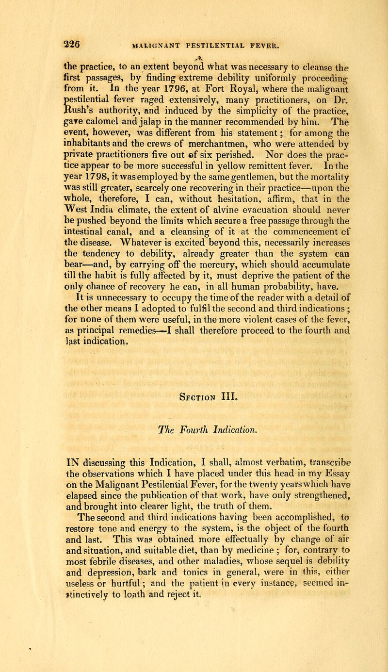 the practice, to an extent beyond What was necessary to cleanse the first passages, by finding extreme debility uniformly proceeding from it. In the year 1796, at Fort Royal, where the malignant pestilential fever raged extensively, many practitioners, on Dr. Hush's authority, and induced by the simplicity of the practice, gave calomel and jalap in the manner recommended by him. The event, however, was different from his statement; for among the inhabitants and the crews of merchantmen, who were attended by private practitioners five out ©f six perished. Nor does the prac- tice appear to be more successful in yellow remittent fever. In the year 1798, it was employed by the same gentlemen, but the mortality was still greater, scarcely one recovering in their practice—upon the whole, therefore, I can, without hesitation, affirm, that in the West India climate, the extent of alvine evacuation should never be pushed beyond the limits which secure a free passage through the intestinal canal, and a cleansing of it at the commencement cf the disease. Whatever is excited beyond this, necessarily increases the tendency to debility, already greater than the system can bear—and, by carrying off the mercury, which should accumulate till the habit is fully affected by it, must deprive the patient of the only chance of recovery he can, in all human probability, have. It is unnecessary to occupy the time of the reader with a detail of the other means I adopted to fulfil the second and third indications ; for none of them were useful, in the more violent cases of the fever, as principal remedies—I shall therefore proceed to the fourth and l^st indication. Section III. The Fourth Indication. IN discussing this Indication, I shall, almost verbatim, transciribe the observations which I have placed under this head in my Essay on the Malignant Pestilential Fever, for the twenty years which have elapsed since the publication of that work, have only strengthened, gnd brought into clearer light, the truth of them. The second and third indications having been accomplished, to restore tone and energy to the system, is the object of the fourth and last. This was obtained more effectually by change of air and situation, and suitable diet, than by medicine ; for, contrary to most febrile diseases, and other maladies, whose sequel is debility and depression, bark and tonics in general, were in this, either useless or hurtful; and the patient in every instancy, seemed in- stinctively to lo.ath and reject it.