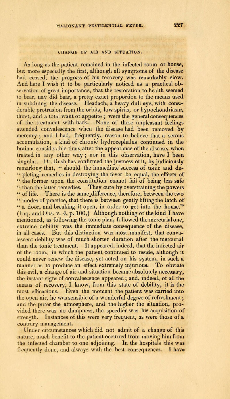 CHANGE OF AIU AND SITUATION. As long as the patient remained in the infected room or house, but more especially the first, although all symptoms of the disease had ceased, the progress of his recovery was remarkably slow. And here I wish it to be particularly noticed as a practical ob- servation of great importance, that the restoration to health seemed to bear, nay did bear, a pretty exact proportion to the means used. in subduing the disease. Headach, a heavy dull eye, with consi- derable protrusion from the orbits, low spirits, or hypochondriasm, thirst, and a total want of appetite ; were the general consequences of the treatment with bark. None of these unpleasant feelings attended convalescence when the disease had been removed by mercury ; and I had, frequently, reason to believe that a serous accumulation, a kind of chronic hydrocephalus continued in the brain a considerable time, after the appearance of the disease, when treated in any other way; nor in this observation, have I been singular. Dr. Rush has confirmed the justness of it, by judiciously remarking that, should the immediate success of tonic and de- pleting remedies in destroying the fever be equal, the effects of the former upon the constitution cannot fail of being less safe than the latter remedies. They cure by overstraining the powers of life. There is the same^difference, therefore, between the two modes of practice, that there is between gently lifting the latch of a door, and breaking it open, in order to get into the house. (Inq. and Obs. v. 4, p. 100,) Although nothing of the kind I have mentioned, as following the tonic plan, followed the mercurial one, extreme debility was the immediate consequence of the disease, in all cases. But this distinction was most manifest, that conva- lescent debility was of much shorter duration after the mercurial than the tonic treatment. It appeared, indeed, that the infected air of the room, in which the patient continued to reside, although it could never renew the disease, yet acted on his system, in such a manner as to produce an effect extremely injurious. To obviate this evil, a change of air and situation became absolutely necessary, the instant signs of convalescence appeared; and, indeed, of all the means of recovery, I know, from this state of debility, it is the most efficacious. Even the moment the patient was carried into the open air, he was sensible of a wonderful degree of refreshment; and the purer the atmosphere, and the higher the situadon, pro- vided there was no dampness, the speedier was his acquisition of strength. Instances of this were very frequent, as were those of a contrary management. Under circumstances which did not admit of a change of this nature, much benefit to the patient occurred from moving him from the infected chamber to one adjoining. In the hospitals this was frequently done, and always with the best consequences. I have