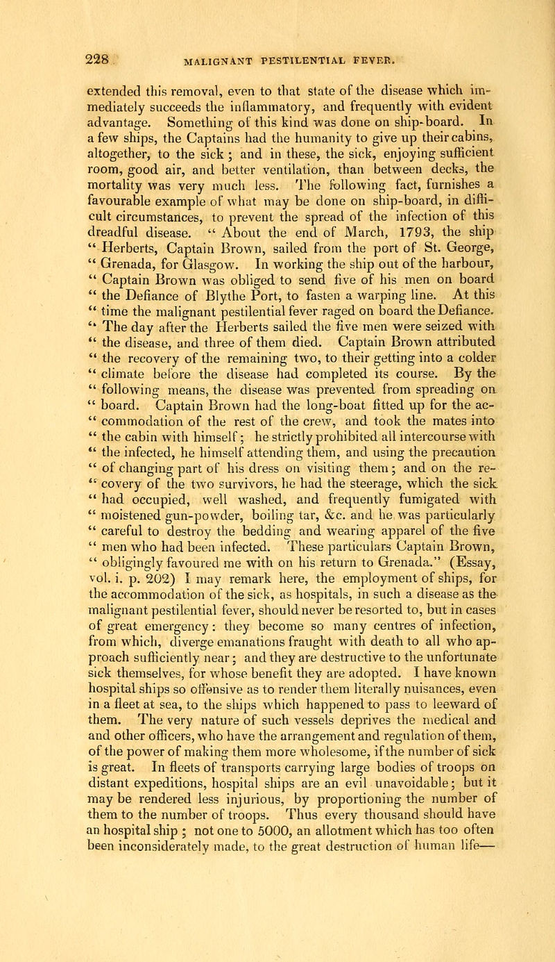 extended this removal, even to that state of the disease which im- mediately succeeds the inflammatory, and frequently with evident advantage. Something of this kind was done on ship-board. In a few ships, the Captains had the humanity to give up their cabins, altogether, to the sick ; and in these, the sick, enjoying sufficient room, good air, and better ventilation, than between decks, the mortality was very much less. 'I'he following fact, furnishes a favourable example of what may be done on ship-board, in diffi- cult circumstances, to prevent the spread of the infection of this dreadful disease. About the end of March, 1793, the ship Herberts, Captain Brown, sailed from the port of St. George, Grenada, for Glasgow. In working the ship out of the harbour, Captain Brown was obliged to send five of his men on board the Defiance of Blythe Port, to fasten a warping line. At this time the inalignant pestilential fever raged on board the Defiance. '* The day after the Herberts sailed the five men were seized with *' the disease, and three of them died. Captain Brown attributed the recovery of the remaining two, to their getting into a colder climate before the disease had completed its course. By the following means, the disease was prevented from spreading on board. Captain Brown had the long-boat fitted up for the ac- commodation of the rest of the crew, and took the mates into the cabin with himself; he strictly prohibited all intercourse with the infected, he himself attending them, and using the precaution of changing part of his dress on visiting them; and on the re- covery of the two survivors, he had the steerage, which the sick had occupied, well washed, and frequently fumigated with moistened gun-powder, boiling tar, &c. and he was particularly careful to destroy the bedding and wearing apparel of the five men who had been infected. These particulars Captain Brown, obligingly favoured me with on his return to Grenada. (Essay, vol. i. p. 202) I may remark here, the employment of ships, for the accommodation of the sick, as hospitals, in such a disease as the malignant pestilential fever, should never be resorted to, but in cases of great emergency: they become so many centres of infection, from which, diverge emanations fraught with death to all who ap- proach sufficiently near; and they are destructive to the unfortunate sick themselves, for whose benefit they are adopted. I have known hospital ships so otlensive as to render them literally nuisances, even in a fleet at sea, to the ships which happened to pass to leeward of them. The very nature of such vessels deprives the medical and and other officers, who have the arrangement and regulation of them, of the power of making them more wholesome, if the number of sick is great. In fleets of transports carrying large bodies of troops on distant expeditions, hospital ships are an evil unavoidable; but it maybe rendered less injurious, by proportioning the number of them to the number of troops. Thus every thousand should have an hospital ship ; not one to .5000, an allotment which has too often been inconsiderately made, to the great destruction of human life—