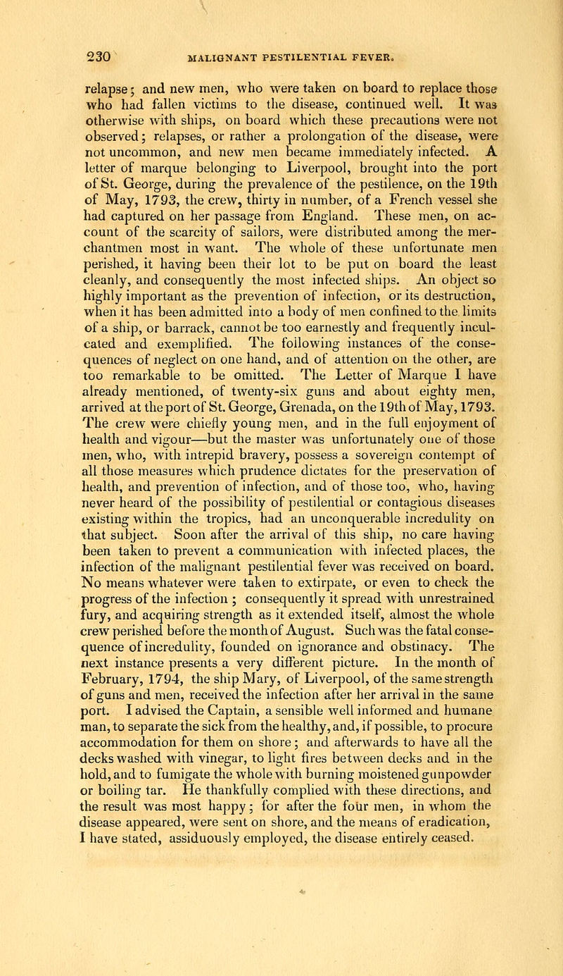 relapse; and new men, who were taken on board to replace those who had fallen victims to the disease, continued well. It was otherwise with ships, on board which these precautions were not observed; relapses, or rather a prolongation of the disease, were not uncommon, and new men became immediately infected. A letter of marque belonging to Liverpool, brought into the port of St. George, during the prevalence of the pestilence, on the 19th of May, 1793, the crew, thirty in number, of a French vessel she had captured on her passage from England. These men, on ac- count of the scarcity of sailors, were distributed among the mer- chantmen most in want. The whole of these unfortunate men perished, it having been their lot to be put on board the least cleanly, and consequently the most infected ships. An object so highly important as the prevention of infection, or its destruction, when it has been admitted into a body of men confined to the limits of a ship, or barrack, cannot be too earnestly and frequently incul- cated and exemplified. The following instances of the conse- quences of neglect on one hand, and of attention on the other, are too remarkable to be omitted. The Letter of Marque I have already mentioned, of twenty-six guns and about eighty men, arrived at theportof St. George, Grenada, on the 19thof May, 1793. The crew were chiefly young men, and in the full enjoyment of health and vigour—but the master was unfortunately one of those men, who, with intrepid bravery, possess a sovereign contempt of all those measures which prudence dictates for the preservation of health, and prevention of infection, and of those too, who, having never heard of the possibility of pestilential or contagious diseases existing within the tropics, had an unconquerable incredulity on that subject. Soon after the arrival of this ship, no care having been taken to prevent a communication with infected places, the infection of the malignant pestilential fever was received on board. No means whatever were taken to extirpate, or even to check the progress of the infection ; consequently it spread with unrestrained fury, and acquiring strength as it extended itself, almost the whole crew perished before the month of August. Such was the fatal conse- quence of incredulity, founded on ignorance and obstinacy. The next instance presents a very difl'erent picture. In the month of February, 1794, the ship Mary, of Liverpool, of the same strength of guns and men, received the infection after her arrival in the same port. I advised the Captain, a sensible well informed and humane man, to separate the sick from the healthy, and, if possible, to procure accommodation for them on shore; and afterwards to have all the decks washed with vinegar, to light fires between decks and in the hold, and to fumigate the whole with burning moistened gimpowder or boiling tar. He thankfully complied with these directions, and the result was most happy; for after the four men, in whom the disease appeared, Avere sent on shore, and the means of eradication, I have stated, assiduously employed, the disease entirely ceased.