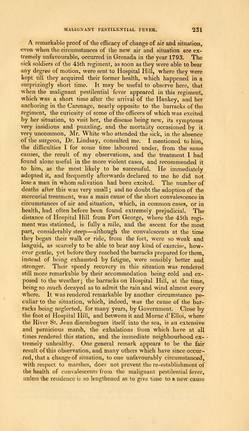 A remarkable proof of the efficacy of change of air and situation, even when the circumstances of the new air and situation are ex- tremely unfavourable, occurred in Grenada in the year 1793. The sick soldiers of the 45th regiment, as soon as they were able to bear any degree of motion, were sent to Hospital Hill, where they Avere kept till they acquired their former health, which happened in a surprizingly short time. It may be useful to observe here, that when the malignant pestilential fever appeared in this regiment, which was a short time after the arrival of the Hankey, and her anchoring in the Carenage, nearly opposite to the barracks of the regiment, the curiosity of some of the officers of which was excited by her situation, to visit her, the disease being new, its symptoms very insidious and puzzling, and the mortality occasioned by it very uncommon, Mr. White who attended the sick, in the absence of the surgeon. Dr. Lindsay, consulted me. I mentioned to him, the difficulties I for some time laboured under, from the same causes, the result of my observations, and the treatment I had found alone useful in the more violent cases, and recommended it to him, as the most likely to be saccessful. He immediately adopted it, and frequently afterwards declared to me he did not lose a man in whom salivation had been excited. The number of deaths after this was very small; and no doubt the adoption of the mercurial treatment, was a main cause of the short convalescence in circumstances of air and situation, which, in common cases, or in health, had often before been found extremely prejudicial. The distance of Hospital Hill from Fort George, where the 45th regi- ment was stationed, is fully a mile, and the ascent for the most part, considerably steep—although the convalescents at the time they began their walk or ride, from the fort, were so weak and languid, as scarcely to be able to bear any kind of exercise, how- ever gentle, yet before they reached the barracks prepared for them, instead of being exhausted by fatigue, were sensibly better and stronger. Their speedy recovery in this situation was rendered still more remarkable by their accommodation being cold and ex- posed to the weather; the barracks on Hospital Hill, at the time, being so much decayed as to admit the rain and wind almost every where. It was rendered remarkable by another circumstance pe- culiar to the situation, which, indeed, was the cause of the bar- racks being neglected, for many years, by Government, Close by the foot of Hospital Hill, and between it and Morne d'Elloi, where the River St. Jean disembogues itself into the sea, is an extensive and pernicious marsh, the exhalations from which have at all limes rendered this station, and the immediate neighbourhood ex- tremely unhealthy. One general remark appears to be the fair result of this observation, and many others which have since occur- red, that a change of situation, to one unfavourably circumstanced, with respect to marshes, does not prevent the re-establishment of the health of convalescents from the malignant pestilential fever,, unless the residence is so lengthened as to give time to a new cause
