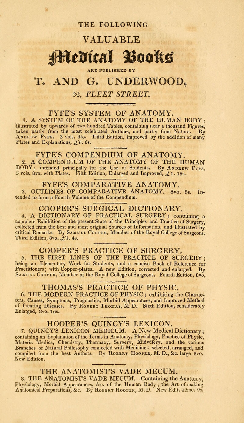 THE FOLLOWING VALUABLE ttfiml %mM ARE PUBLISHED BY Tc AND G. UNDERWOOD, 32, FLEET STREET. FYFE'S SYSTEM OF i\NATOMY. 1. A SYSTEM OF THE ANATOMY OF THE HUMAN BODY s Illustrated by upwards of two hundred Tables, containing near a thousand Figures, taken partly from the most celebrated Authors, and partly from Nature. By Andrew Fyfe. 3 vols. 4to. Third Edition, improved by the addition of many Plates and Explanations, ^6. 6s. FYFE'S COMPENDIUM OF ANATOMY. 2. A COMPENDIUM OF THE ANATOMY OF THE HUMAN BODY; intended principally for the Use of Students. By Andrew Fyfe, 3 vols. 8vo. with Plates. Fifth Edition, Enlarged and Improved, ^1. 16s. FYFE'S COMPARATIVE ANATOMY. 3. OUTLINES OF COMPARATIVE ANATOMY. 8vo. 8s. In- tended to form a Fourth Volume of the Compendium. COOPER'S SURGICAL DICTIONARY. 4. A DICTIONARY OF PRACTICAL SURGERY; containing a ■complete Exhibition of the present State of the Principles and Practice of Surgery, collected from the best and most original Sources of Infonnation, and illustrated by -critical Remarks. By Samuel Cooper, Member of the Royal College of Surgeons. Third Edition, 8vo. ^1. 4s. COOPER'S PRACTICE OF SURGERY. 5. THE FIRST LINES OF THE PRACTICE OF SURGERY j being an Elementary Work for Students, and a concise Book of Reference for Practitioners; with Copper-plates. A new Edition, corrected and enlarged. By Samuel Cooper, Member of the Royal College of Surgeons. Fourth Edition, 8vo. THOMAS'S PRACTICE OF PHYSIC. 6. THE MODERN PRACTICE OF PHYSIC; exhibiting the Charac- ters, Causes, Symptoms, Prognostics, Morbid Appearances, and Improved Method of Treating Diseases. By Robert Thomas, M.p. Sixth Edition, considerably Enlarged, 8vo. 16s. . HOOPER'S QUINCY^S LEXICON. 7. QUINCY'S LEXICON MEDICUM. A New Medical Dictionary; containing an Explanation of the Terms in Anatomy, Physiology, Practice of Physic, Materia Medica, Chemistry, Pharmacy, Surgery, Midwifery, and the various Branches of Natural Philosophy connected with Medicine: selected, arranged, and compileci from the best Authors. By Robert Hooper, M. D., &c. large 8vo. New Edition. THE ANATOMIST'S VADE MECUM. 8. THE ANATOMIST'S VADE MECUM. Containing the Anatomy, Physiology, Morbid Appearances, &c. of the Human Body ; the Art of making Anatomical Preparations, &c. By Robert Hooter, M.D. New Edit, larao. 9s,