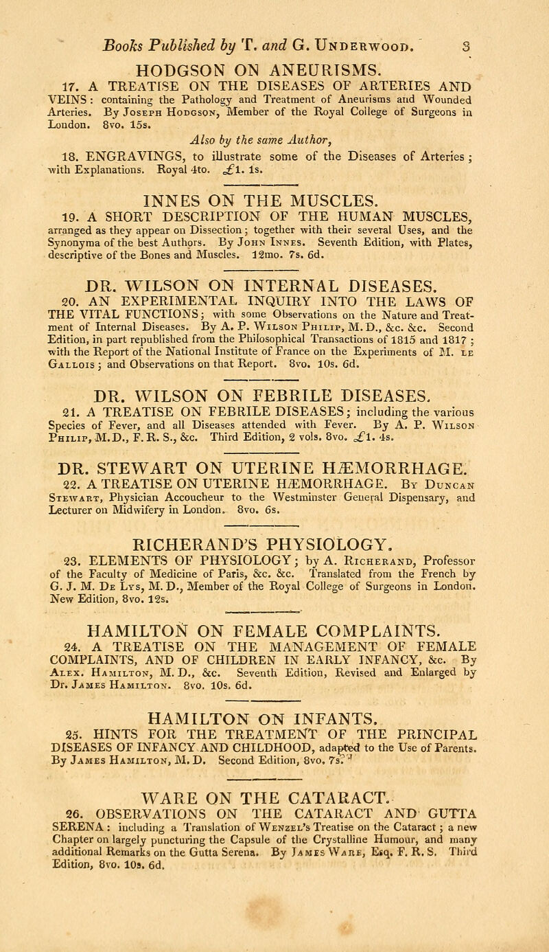 HODGSON OTS ANEURISMS. ir. A TREATISE ON THE DISEASES OF ARTERIES AND VEINS : containing the Pathology and Treatment of Aneurisms and Wounded Arteries. By Joseph Hodgsqn, Member of the Royal College of Surgeons in London. 8vo. 15s. Also by the same Author, 18. ENGRAVINGS, to illustrate some of the Diseases of Arteries ; -with Explanations. Royal 4to. ^1. Is. INNES ON THE MUSCLES. 19. A SHORT DESCRIPTION OF THE HUMAN MUSCLES, arranged as they appear on Dissection; together with their several Uses, and the Synonyraa of the best Authors. By John Innes. Seventh Edition, with Plates, descriptive of the Bones and Muscles. 12mo. 7s. 6d. DR. WILSON ON INTERNAL DISEASES. 20. AN EXPERIMENTAL INQUIRY INTO THE LAWS OF THE VITAL FUNCTIONS; with some Observations on the Nature and Treat- ment of Internal Diseases. By A, P. Wilson Philip, M.D., &c. &c. Second Edition, in part republished from the Philosophical Transactions of 1815 and 1817 ; with the Report of the National Institute of France on the Experiments of M. le Gallois ; and Observations on that Report. 8vo. 10s. 6d. DR. WILSON ON FEBRILE DISEASES. 2L A TREATISE ON FEBRILE DISEASES; including the various Species of Fever, and all Diseases attended with Fever. By A. P. Wilson Philip, M.D., F. R. S., &c. Third Edition, 2 vols. 8vo. £l. 4s. DR. STEWART ON UTERINE HEMORRHAGE. 22. A TREATISE ON UTERINE HAEMORRHAGE. By Duncan Stewart, Physician Accoucheur to the Westminster General Dispensary, and Lecturer on Midwifery in London. 8vo. 6s. RICHERAND'S PHYSIOLOGY. 23. ELEMENTS OF PHYSIOLOGY; by A. Richerand, Professor of the Faculty of Medicine of Paris, &c. &c. Translated from the French by G. J. M. De Lys, M. D., Member of the Royal College of Surgeons in London. New Edition, 8vo. 12s. HAMILTON ON FEMALE COMPLAINTS. 24. A TREATISE ON THE MANAGEMENT OF FEMALE COMPLAINTS, AND OF CHILDREN IN EARLY INFANCY, &c. By Alex. Hamilton, M. D., &c. Seventh Edition, Revised and Enlarged by Dr. James Hamilton. 8vo. 10s. 6d. HAMILTON ON INFANTS. 25. HINTS FOR THE TREATMENT OF THE PRINCIPAL DISEASES OF INFANCY AND CHILDHOOD, ada^^ed to the Use of Parents. By James Hamilton, M. D. Second Edition, 8vo, 7s.'^ WARE ON THE CATARACT. 26. OBSERVATIONS ON THE CATARACT AND GUTTA SERENA : including a Translation of Wenzel's Treatise on the Cataract; a new Chapter on largely puncturing the Capsule of the Crystalline Humour, and many additional Remarks on the Gutta Serena. By Iames W/iU£, Esq, F, R. S. Third Edition, 8vo. lOs. 6d.