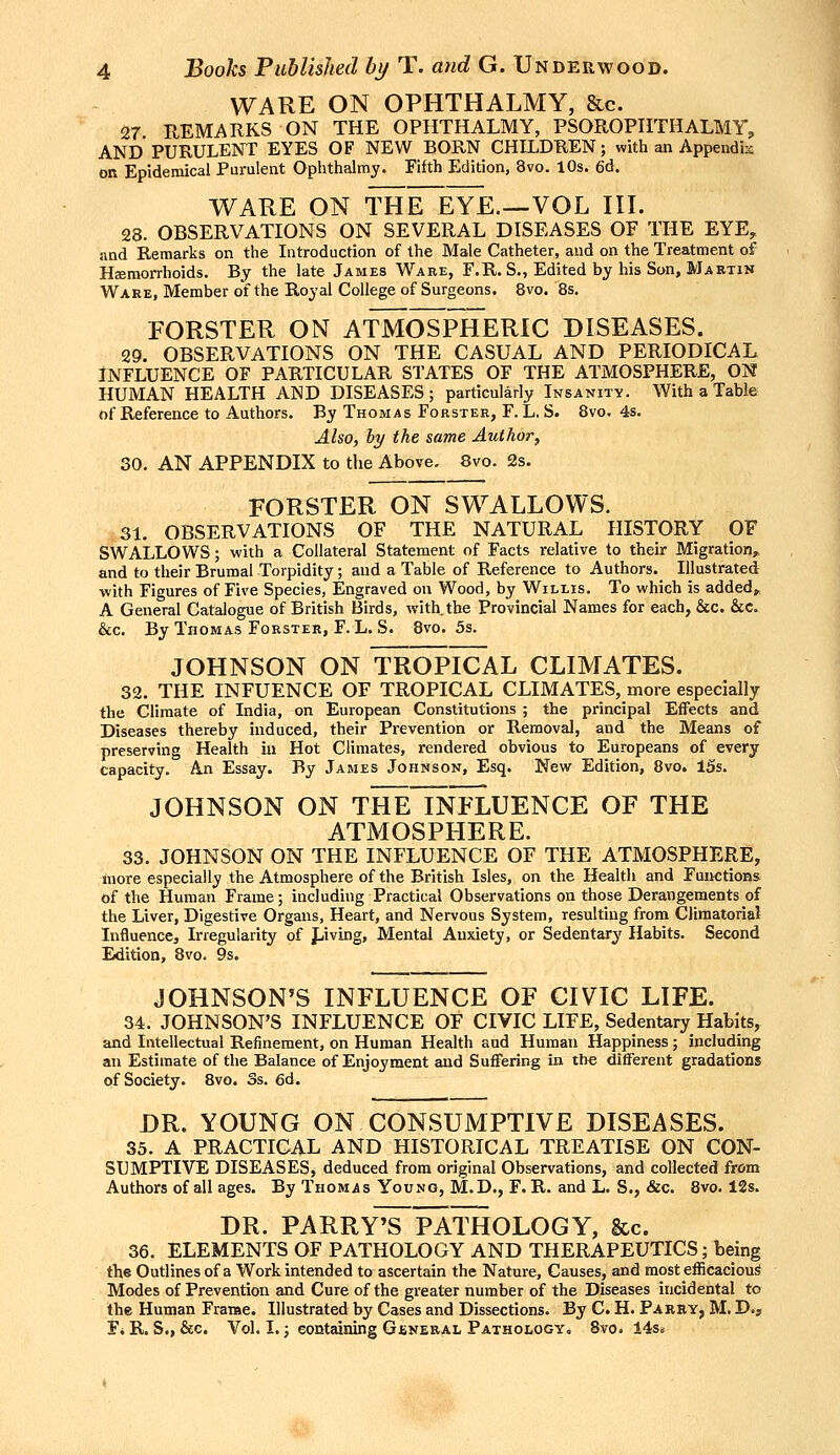 WARE ON OPHTHALMY, Sic. 27 REMARKS ON THE OPHTHALMY, PSOROPHTHALMY, AND PURULENT EYES OF NEW BORN CHILDREN; with an Appendis OR Epidemical Purulent Ophthalmy. Fifth Edition, 8vo. 10s. 6d. WARE ON THE EYE—VOL III. 28. OBSERVATIONS ON SEVERAL DISEASES OF THE EYE, and Remarks on the Introduction of the Male Catheter, and on the Treatment of Hemorrhoids. By the late James Ware, F.R. S., Edited by his Son, Martin Wake, Member of the Royal College of Surgeons. 8vo. 8s. FORSTER ON ATMOSPHERIC DISEASES. 29. OBSERVATIONS ON THE CASUAL AND PERIODICAL INFLUENCE OF PARTICULAR STATES OF THE ATMOSPHERE, ON HUMAN HEALTH AND DISEASES; particularly Insanity. With a Table of Reference to Authors. By Thomas Forster, F. L. S. 8vo. 4s. Also, hy the same Author, 30. AN APPENDIX to the Above. 8vo. 2s. FORSTER ON SWALLOWS. 31. OBSERVATIONS OF THE NATURAL HISTORY OF SWALLOWS; with a Collateral Statement of Facts relative to their Migration, and to their Brumal Torpidity; and a Table of Reference to Authors. Illustrated with Figures of Five Species, Engraved on Wood, by Willis. To which is added, A General Catalogue of British Birds, with the Provincial Names for each, &c. &c. &c. By Thomas Fgrster, F.L.S. 8vo. 5s. JOHNSON ON TROPICAL CLIMATES. 32. THE INFUENCE OF TROPICAL CLIMATES, more especially the Climate of India, on European Constitutions ; the principal Effects and Diseases thereby induced, their Prevention or Removal, and the Means of preserving Health in Hot Climates, rendered obvious to Europeans of every capacity. An Essay. By James Johnson, Esq. New Edition, 8vo. 13s. JOHNSON ON THE INFLUENCE OF THE ATMOSPHERE. 33. JOHNSON ON THE INFLUENCE OF THE ATMOSPHERE, more especially the Atmosphere of the British Isles, on the Health and Functions of the Human Frame; including Practical Observations on those Derangements of the Liver, Digestive Organs, Heart, and Nervous System, resulting from Climatorial Influence, Irregularity of J-.iving, Mental Anxiety, or Sedentary Habits. Second Edition, 8vo. 9s. JOHNSON'S INFLUENCE OF CIVIC LIFE. 34. JOHNSON'S INFLUENCE OF CIVIC LIFE, Sedentary Habits, and Intellectual Refinement, on Human Health aud Human Happiness; including an Estimate of the Balance of Enjoyment and SuiFering in the different gradations of Society. 8vo. Ss. 6d. DR. YOUNG ON CONSUMPTIVE DISEASES. 35. A PRACTICAL AND HISTORICAL TREATISE ON CON- SUMPTIVE DISEASES, deduced from original Observations, and collected from Authors of all ages. By Thomas Young, M.D., F. R. and L. S,, &c. 8vo. 12s. DR. PARRy'^PATHOLOGY, &c. 36. ELEMENTS OF PATHOLOGY AND THERAPEUTICS; being the Outlines of a Work intended to ascertain the Nature, Causes, and most efficacious Modes of Prevention and Cure of the greater number of the Diseases incidental to the Human Frarae. Illustrated by Cases and Dissections. By C. H. Parry, M, D.j F. R. S., &c. Vol. I.; containing Giineral Pathology, 8vo. 14si